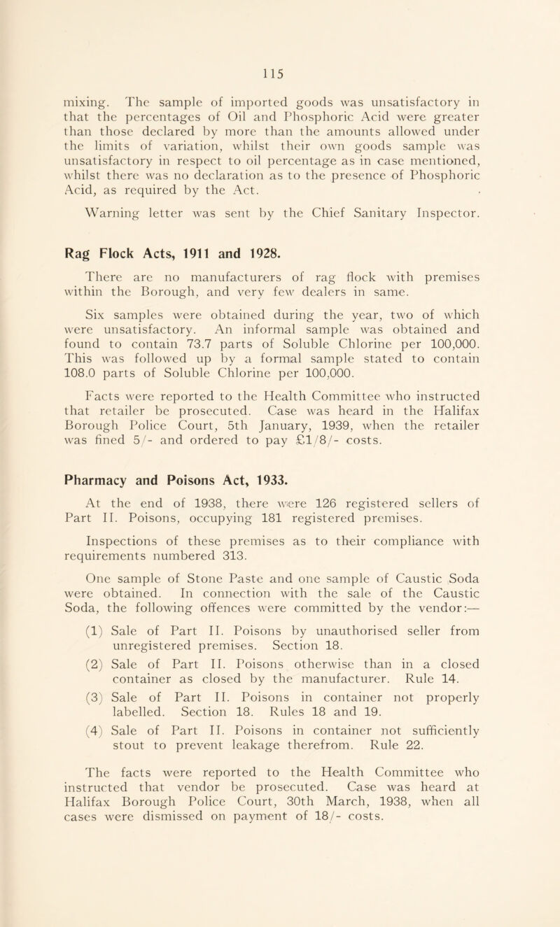mixing. The sample of imported goods was unsatisfactory in that the percentages of Oil and Phosphoric Acid were greater than those declared by more than the amounts allowed under the limits of variation, whilst their own goods sample was unsatisfactory in respect to oil percentage as in case mentioned, whilst there was no declaration as to the presence of Phosphoric Acid, as required by the Act. Warning letter was sent by the Chief Sanitary Inspector. Rag Flock Acts, 1911 and 1928. There are no manufacturers of rag flock with premises within the Borough, and very few dealers in same. Six samples were obtained during the year, two of which were unsatisfactory. An informal sample was obtained and found to contain 73.7 parts of Soluble Chlorine per 100,000. This was followed up by a formal sample stated to contain 108.0 parts of Soluble Chlorine per 100,000. Facts were reported to the Health Committee who instructed that retailer be prosecuted. Case was heard in the Halifax Borough Police Court, 5th January, 1939, when the retailer was fined 5/- and ordered to pay £1/8/- costs. Pharmacy and Poisons Act, 1933. At the end of 1938, there were 126 registered sellers of Part II. Poisons, occupying 181 registered premises. Inspections of these premises as to their compliance with requirements numbered 313. One sample of Stone Paste and one sample of Caustic Soda were obtained. In connection with the sale of the Caustic Soda, the following offences were committed by the vendor:— (1) Sale of Part II. Poisons by unauthorised seller from unregistered premises. Section 18. (2) Sale of Part II. Poisons otherwise than in a closed container as closed by the manufacturer. Rule 14. (3) Sale of Part II. Poisons in container not properly labelled. Section 18. Rules 18 and 19. (4) Sale of Part II. Poisons in container not sufficiently stout to prevent leakage therefrom. Rule 22. The facts were reported to the Health Committee who instructed that vendor be prosecuted. Case was heard at Halifax Borough Police Court, 30th March, 1938, when all cases were dismissed on payment of 18/- costs.