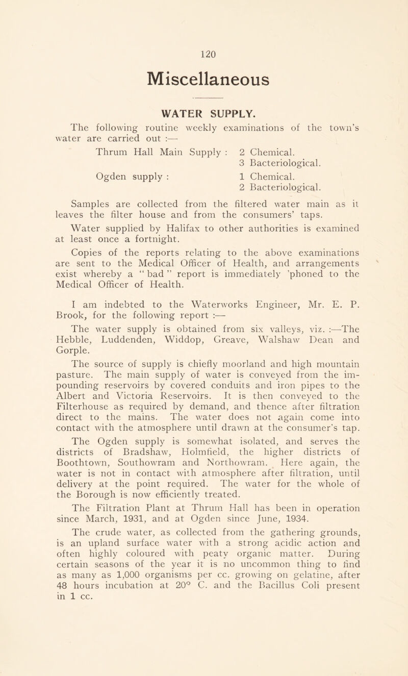 Miscellaneous WATER SUPPLY. The following routine weekly examinations of the town’s water are carried out :— Thrum Hall Main Supply : 2 Chemical. 3 Bacteriological. Ogden supply : 1 Chemical. 2 Bacteriological. Samples are collected from the filtered water main as it leaves the filter house and from the consumers’ taps. Water supplied by Halifax to other authorities is examined at least once a fortnight. Copies of the reports relating to the above examinations are sent to the Medical Officer of Health, and arrangements exist whereby a “ bad ” report is immediately ’phoned to the Medical Officer of Health. I am indebted to the Waterworks Engineer, Mr. E. P. Brook, for the following report :— The water supply is obtained from six valleys, viz. :—The Hebble, Luddenden, Widdop, Greave, Walshaw Dean and Gorple. The source of supply is chiefly moorland and high mountain pasture. The main supply of water is conveyed from the im- pounding reservoirs by covered conduits and iron pipes to the Albert and Victoria Reservoirs. It is then conveyed to the Filterhouse as required by demand, and thence after filtration direct to the mains. The water does not again come into contact with the atmosphere until drawn at the consumer’s tap. The Ogden supply is somewhat isolated, and serves the districts of Bradshaw, Holmfield, the higher districts of Boothtown, Southowram and Northowram. Here again, the water is not in contact with Atmosphere after filtration, until delivery at the point required. The water for the whole of the Borough is now efficiently treated. The Filtration Plant at Thrum Hall has been in operation since March, 1931, and at Ogden since June, 1934. The crude water, as collected from the gathering grounds, is an upland surface water with a strong a,cidic action and often highly coloured with peaty organic matter. During certain seasons of the year it is no uncommon thing to find as many as 1,000 organisms per cc. growing on gelatine, after 48 hours incubation at 20° C. and the Bacillus Coli present in 1 cc.
