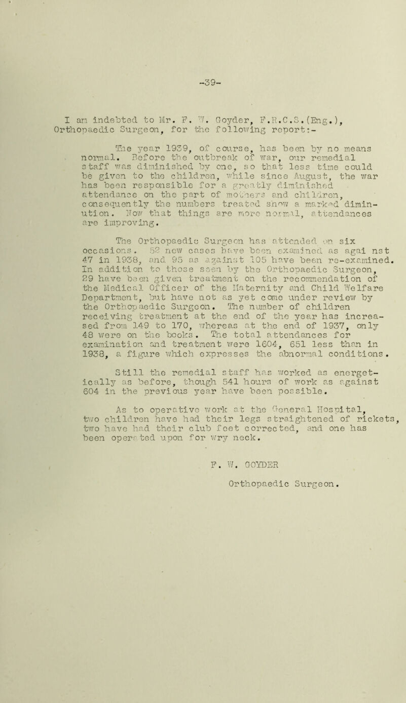 -39- I an indebted to Mr. F. W. Goyder, F.R.C. S.(Eng.), Orthopaedic Surgeon, for the following report The year 1939, of course, has been by no means normal. Before the outbreak of war, our remedial staff was diminished by one, so that less time could be given to the children, while since August, the war has been responsible for a greatly diminished attendance on the part of mothers and children, consequently the numbers treated show a marked dimin- ution. Now that things are more normal, attendances are improving. The Orthopaedic Surgeon has attended on six occasions. 52 new eases have been examined as agai nst 47 in 1938, and 95 as against 105 have been re-examined. In addition to those seen by the Orthopaedic Surgeon, 29 have been given treatment on the recommendation of the Medical Officer of the Maternity and Child Welfare Department, but have not as yet come under review by the Orthopaedic Surgeon. The number of children receiving treatment at the end of the year has increa- sed from 149 to 170, whereas at the end of 1937, only 48 were on the books. The total attendances for examination and treatment were 1G04, 651 less than in 1938, a figure which expresses the abnormal conditions. Still the remedial staff has worked as energet- ic ally as before, though 541 hours of work as against 604 in the previous year have been possible. As to operative work at the General Hospital, two children have had their legs straightened of rickets, two have had their club feet corrected, and one has been operr ted upon for wry neck. F. W. GOYDER Orthopaedic Surgeon