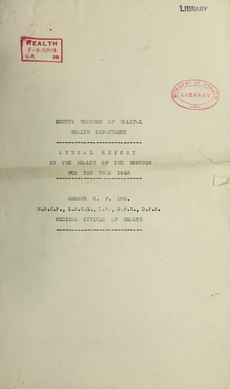 COUNTY BOROUGH CP HALIFAX HEALTH DEPARTMENT ANNUAL R E PORT ; THE HEALTH OF THE BOROUGH FOR THE ■YEAR 1943 GEORGE C , F. ROE. P., L.R.OvS., LeM* „ D.P.H., D.P MEDICAL OFPK :er * OF HEALTH I