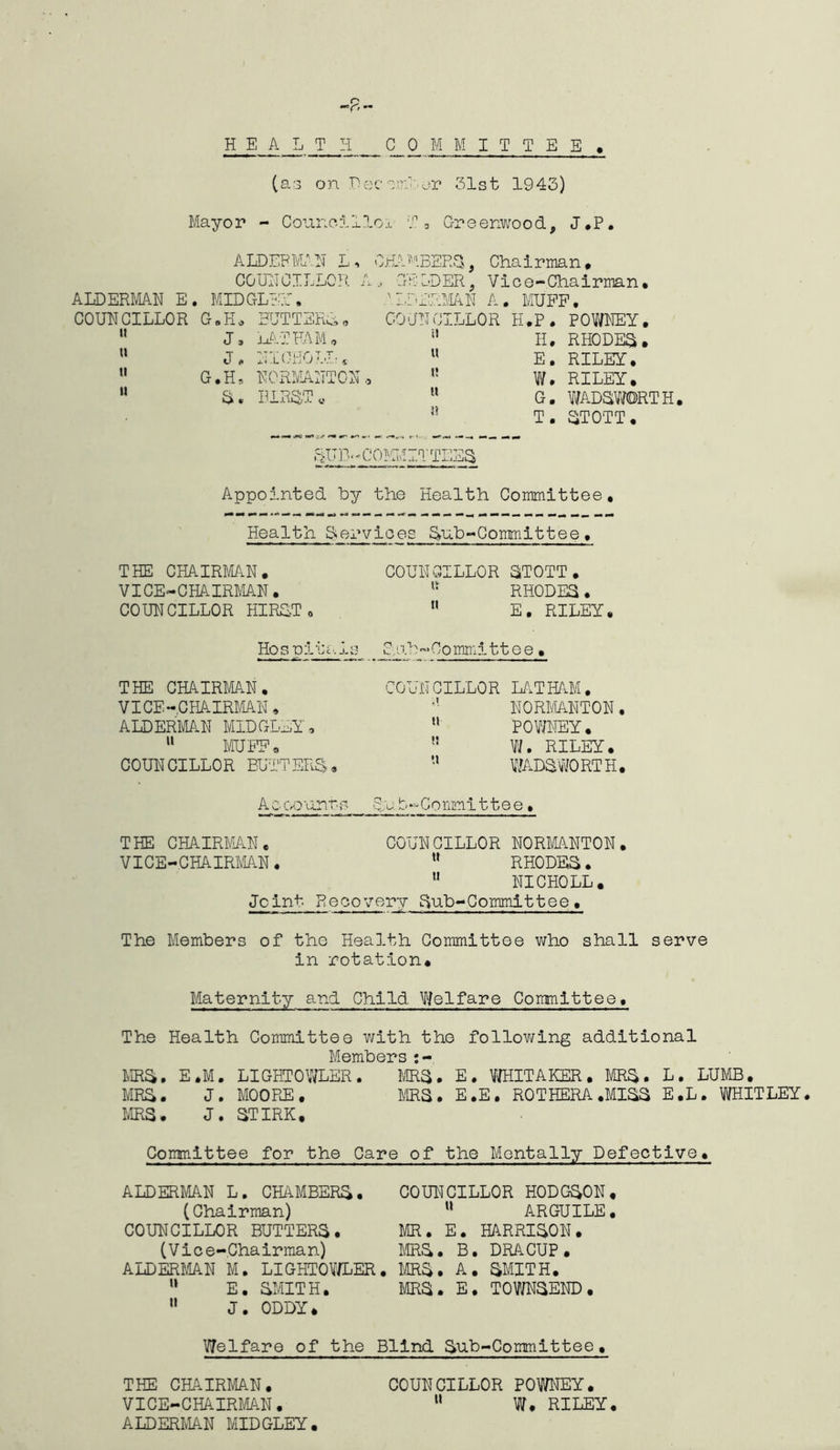 (as on Pec^m-or 31st 1943) Mayor - Counoilloi T 3 Greenwood, J*P. ALDERMAN L. COUNCILLOR A ALDERMAN E. MIDDLE?:, COUNCILLOR G.H. BUTT ERL,, J, LATHAM* w J, NIOB'OLI: s 11 G.H* NORMANTON, “ S. HIRST« GHA USERS, Cha i rma n , GELDER, Vice-Chairman, ALDERMAN A. MUFF. COUNCILLOR H.P. POWNEY. n Ii. RHODES. “ E. RILEY. W. RILEY. H G. WADSWORTH J! T. STOTT. Appointed hy the Health Committee, Health Services Sub-Committee, THE CHAIRMAN. COUNCILLOR STOTT . VICE-CHAIRMAN. u RHODES . COUNCILLOR HIRST. tt E. RILEY, Hospitals Sab-Committee• THE CHAIRMAN. COUNCILLOR LATHAM. VICE-CHAIRMAN » NORMANTON. ALDERMAN MIDGLEY, u POWNEY. 11 MUFF. n W. RILEY. COUN CILLOR BUTTERS . tt WADSWORTH. AcGQurr-s Sr b-Committee, THE CHAIRMAN. COUNCILLOR NORMANTON. VICE-CHAIRMAN. tt RHODES. tt NICHOLL. Joint Recovery Sub-Committee, The Members of the Health Committee who shall serve in rotation. Maternity and Child. Welfare Committee. The Health Committee with the following additional Members:- MRS. E.M, LIGHTOWLER. MRS. E. WHITAKER • MRS. L. LUMB. MRS. J. MOORE. ms. E.E. ROT HERA .MISS E.L. WHITLEY. MRS. J. STIRK. Committee for the Care of the Mentally Defective. ALDERMAN L. CHAMBERS. (Chairman) COUNCILLOR BUTTERS. (Vice-Chairman) ALDERMAN M. LIGHTOWLER, l* E. SMITH. u J. ODDY. COUNCILLOR HODGSON. u ARGUILE. MR. E. HARRISON. MRS. B. DRACUP. ms. A. SMITH. mS. E. TOWNSEND. Welfare of the Blind Sub-Committee, THE CHAIRMAN. COUNCILLOR POWNEY. VICE-CHAIRMAN. u W. RILEY. ALDERMAN MIDGLEY.