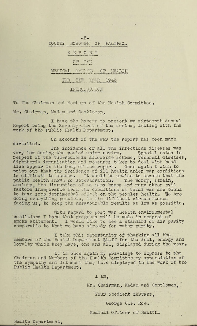 -5- COUNTY BOROUGH OF HALIFAX* REPORT OF T PE MEDICAL OPTICS ■ OF HEALTH FOR TPEC YEAR 1945 INTRODUCTION To The Chairman and Members of the Health Committee. Mr* Chairman, Madam and Gentlemen, I have the honour to present my sixteenth Annual Report being the Seventy-first of the series, dealing with the work of the Public Health Department. On account of the war the report has been much curtailed. The incidence of all the infectious diseases was very low during the period under review. Special notes in respect of the tuberculosis allowance scheme, venereal diseases, diphtheria immunisation and measures taken to deal with head lice appear in the body of the report. Once again I wish to point out that the incidence of ill health under war conditions is difficult to assess. It would be unwise to assume that the public health shows no deterioration. The worry, strain, anxiety, the disruption of so many homes and many other evil factors inseparable from the conditions of total war are bound to have some detrimental effect on the peoples health. We ate doing everything possible. in the difficult circumstances facing us, to keep the unfavourable results as low as possible. With regard to post war health environmental conditions I hope that progress will be made in respect of smoke abatement. I would like to see a standard of air purity comparable to that we have already for water purity. I take this opportunity of thanking all the members of the Health Department ujtaff for the zeal, energy and loyalty which they have, one and all, displayed during the year* It is once again my privilege to express to the Chairman and Members of the Health Committee my appreciation of the sympathy and interest they have displayed in the work of the Public Health Department• I am, Mr. Chairman, Madam and Gentlemen, Your obedient Servant, George C.F. Roe. Medical Officer of Health. Health Department,
