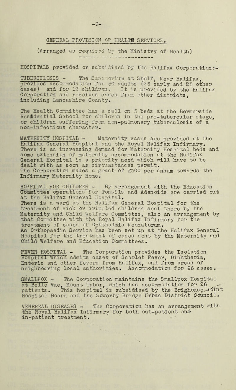 -9- GENERAL PR0V1SI0N OF HEALTH SERVICES . (Arranged as required by the Ministry of Health) HOSPITALS provided or subsidised by the Halifax Corporation TUBERCULOSIS - The Sanatorium at Shelf, Near Halifax, provides accommodation for 50 adults (25 early and 25 other cases) and for 12 children. It is provided by the Halifax Corporation and receives cases from other districts, including Lancashire County. The Health Committee has a call on 5 beds at the Bermerside Residential School for children in the pre-tubercular stage, or children suffering from n on-pulmonary tuberculosis of a non-infectious character. MATERNITY HOSPITAL - Maternity cases are provided at the Halifax General hospital and the Royal Halifax Infirmary. There is an increasing demand for Maternity Hospital beds and some extension of maternity accommodation at the Halifax General Hospital is a priority need which will have to be dealt with as soon as circumstances permit. The Corporation makes a grant of £300 per annum towards the Infirmary Maternity Home. HOSPITAL FOR CHILDREN - By arrangement with the Education Committee operations for Tonsils and Adenoids are carried out at the Halifax General Hospital, There is a ward at the Halifax General Hospital for the treatment of sick or crippled children sent there by the Maternity and Child Welfare Committee, also an arrangement by that Committee with the Royal Halifax Infirmary for the treatment of cases of Ophthalmia Neonatorum. An Orthopaedic Service has been set up at the Halifax General Hospital for the treatment of cases sent by the Maternity and Child Welfare and Education Committees. FEVER HOSPITAL - The Corporation provides the Isolation Hospital which, admits cases of Scarlet Fever, Diphtheria, Enteric and other fevers from Halifax, and from areas of neighbouring local authorities. Accommodation for 96 cases. SMALLPOX - The Corporation maintains the Smallpox Hospital at Helie Vue, Mount Tabor, which has accommodation for 26 patients. This hospital is subsidised by the Brighouse.^dint Hospital Board and the Sowerby Bridge Urban District C-buncil. VENEREAL DISEASES - The Corporation has an arrangement with the Royal Halifax Infirmary for both out-patient and- in-patient treatment.