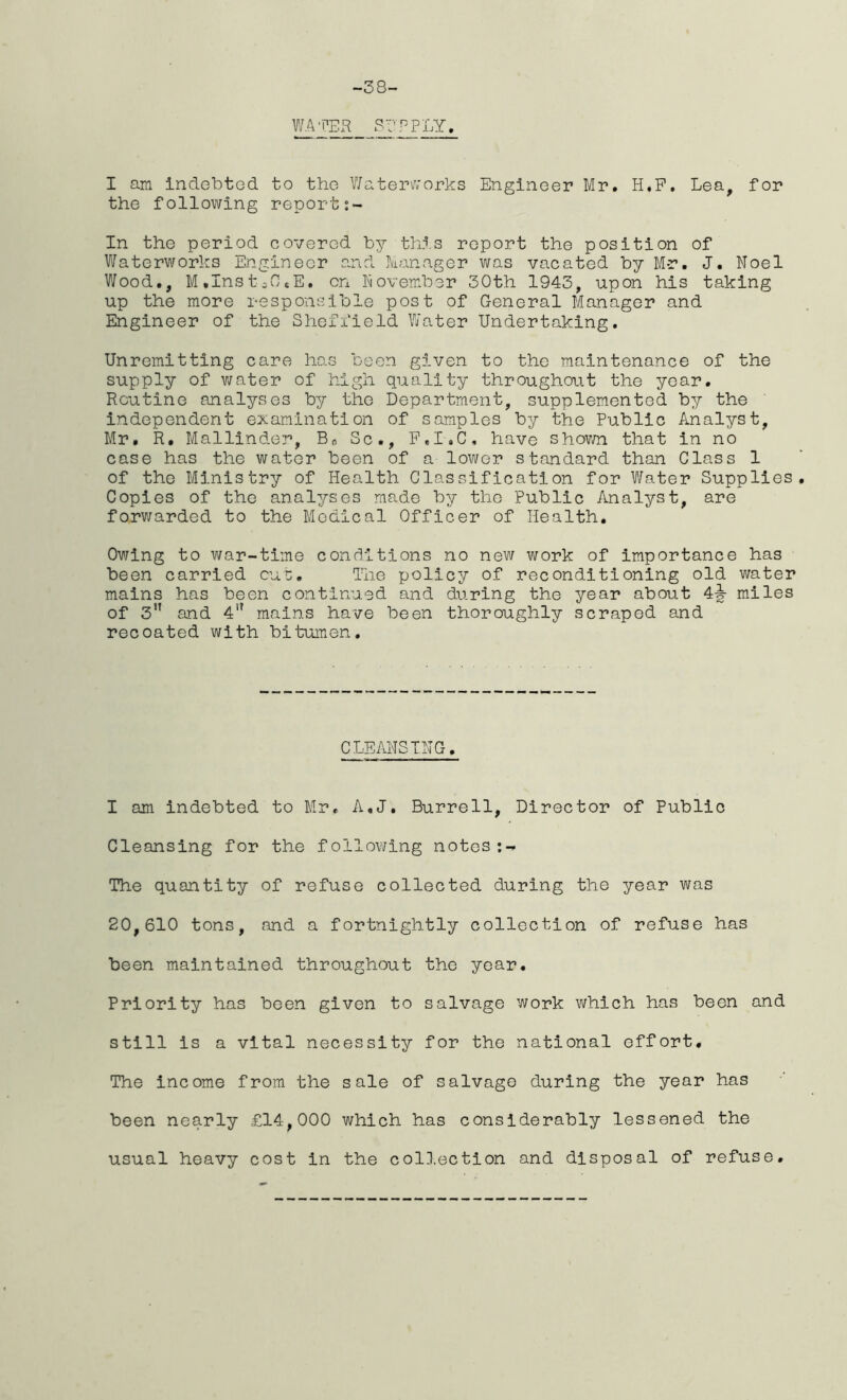 -38- WATER SEP PLY. I am indebted to the Waterworks Engineer Mr. H.F. Lea, for the following report:- In the period covered by this report the position of Waterworks Engineer and Manager was vacated by Mr. J. Noel Wood., M.InstcOsE. on November 30th 1943, upon his taking up the more responsible post of General Manager and Engineer of the Sheffield Water Undertaking. Unremitting care has been given to the maintenance of the supply of water of high quality throughout the year. Routine analyses by the Department, supplemented by the independent examination of samples by the Public Analyst, Mr. R. Mallinder, Brt Sc., F.I.C, have shown that in no case has the water been of a lower standard than Class 1 of the Ministry of Health Classification for Water Supplies. Copies of the analyses made by the Public Analyst, are forwarded to the Medical Officer of Health. Owing to war-time conditions no new work of importance has been carried cut:. The policy of reconditioning old water mains has been continued and during the year about 4-§- miles of 311 and 4<? mains have been thoroughly scraped and recoated with bitumen. CLEANSING. I am indebted to Mr, A.J. Burrell, Director of Public Cleansing for the following notes The quantity of refuse collected during the year was 20,610 tons, and a fortnightly collection of refuse has been maintained throughout the year. Priority has been given to salvage work which has been and still is a vital necessity for the national effort. The income from the sale of salvage during the year has been nearly £14,000 which has considerably lessened the usual heavy cost in the collection and disposal of refuse.