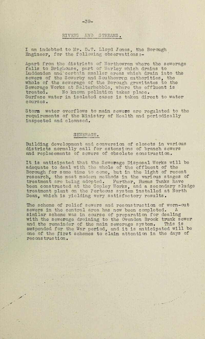 -39- RIVERS AND STREAMS, I am indebted to Mr. D.T. Lloyd Jones, the Borough Engineer, for the following observations:- Apart from the districts of Northowram where the sewerage falls to Brigliouse, part of War ley which drains to Luddenden and certain smaller areas which drain into the sewers of the Sowerby and Southowrcn authorities, the whole of the sewerage of the Borough gravitates to the Sewerage Works at Salterhebble, where the effluent is treated. No known pollution takes place. Surface water in isolated cases is taken direct to water courses . Storm water overflows to main sewers are regulated to the requirements of the Ministry of Health and periodically inspected and cleansed. SEWERAGE, Building development and conversion of closets in various districts normally call for extensions of branch sewers and replacements of sewers of obsolete construction. It is anticipated that the Sewerage Disposal Works will be adequate to deal with the whole of the effluent of the Borough for some time to come, but in the light of recent research, the most modern methods in the various stages of treatment are being adopted. Further, Humus Tanks have been constructed at the Copley Works, and a secondary sludge treatment plant on the Porteous system installed at North Dean, which is yielding very satisfactory results. The scheme of relief sewers and reconstruction of worn-out sewers in the central area has now been completed. A similar scheme was in course of preparation for dealing with the sewerage draining to the Ovenden Brook trunk sewer and the remainder of the main sewerage system. This is suspended for the War period, and it is anticipated will be one of the first schemes to claim attention in the days of recons true tion.