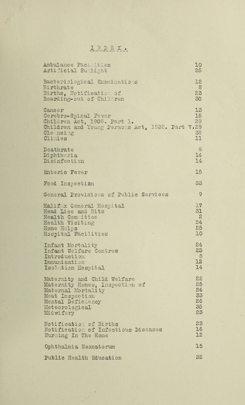 I N,D E X .. Ambulance Facilities 10 Artificial Sunlight 25 Bacteriological Examinations 12 Birthrate 8 Births, Notificatio . of 23 Boarding-out of Children 30 Cancer 13 Cerebro-Spinal Fever 15 Children Act, 1908. Part 1. 29 Children and Young Persons Act, 1932. Part V.29 Cleansing 38 Clinics 11 Deathrate 8 Diphtheria 14 Disinfection 14 Enteric Fever 15 Food Inspection 33 General Provisions of Public Services 9 Halifax General Hospital 17 Head Lice and Hits 31 Health Com: it tee 2 Health Visiting 24 Home Helps 25 Hospital Facilities • 10 Infant Mortality 24 Infant Welfare Centres 23 Introduction 5 Iramunisation 12 Isolation Hospital 14 Maternity and Child Welfare 22 Maternity Homes, Inspection of 25 Maternal Mortality 24 Moat Inspection 33 Mental Deficiency 26 Meteorological 35 Midwifery 23 Notification of Births 23 notification of Infectious Diseases 16 Nursing In The Home 12 Ophthalmia Neonatorum 15 Public Health Education 32