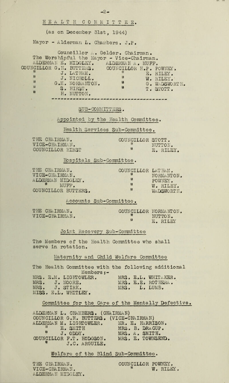 -2- HEALTH COMMITTEE. (as on December 31st, 1944) Mayor - Alderman L. Chambers. J.P. Councillor a* Gelder. Chairman. The Worshipful the Mayor - Vice-Chairman. ALDERMAN E. MIDGLEY. ALDERMAN A. MUFF. COUNCILLOR G*H. BUTTERS. COUNCILLOR H.P. J. LATHAM.  E. J. NICHDLL, 11 W. G.H. NORMA NT ON. “ G. S. HIRST. “ T. H. NUTTON. POWNEY. RILEY. RILEY. WADSWORTH. STOTT . SUB-COMMITTEES. Appointed by the Health. Committee. Health Services Sub-Committee. THE CHAIRMAN. COUNCILLOR STOTT. VICE-CHAIRMAN,  NUTTON. COUNCILLOR HIRST M E. RILEY. Hospitals Sub-Committee. THE CHAIRMAN, VICE-CHAIRMAN. ALDERMAN MIDGLEY. 11 MUFF. COUNCILLOR BUTTERS. COUNCILLOR LATHAM. “ NORMA NT ON, “ POWNEY. u W. RILEY. ” Wadsworth. Accounts Sub-Committee, THE CHAIRMAN, COUNCILLOR NORMANT ON, VICE-CHAIRMAN. n NUTTON. “ E. RILEY Joint Recovery Sub-Committee The Members of the Health Committee who shall serve in rotation. Maternity and Child Welfare Committee The Health Committee with the following additional Members j- MRS. E.M. LIGHTOWLER. MRS. E.L. WHITAKER MRS. J. MOORE. MRS. E.E. ROTHERA. MRS. J. STIRK. MRS. L. LUMB, MISS . E.L . WHITLEY. Committee for the Care of the Mentally Defective. ALDERMAN L. CHAMBERS. (CHAIRMAN) COUNCILLOR G.H. BUTTERS. (VICE-CHAIRMAN) MR. E. HARRISON» ALDERMAN M. LIGHTOWLER. n E. SMITH w J. ODDY. COUNCILLOR F.T . HODGSON. 11 J.C. ARGUILE. MRS. B. DRACUP. MRS. A. SMITH. MRS. E. TOWNSEND. Welfare of the Blind Sub-Committee. THE CHAIRMAN• COUNCILLOR POWNEY, VICE-CHAIRMaN, h W. RILEY. ALDERMaN MIDGLEY.