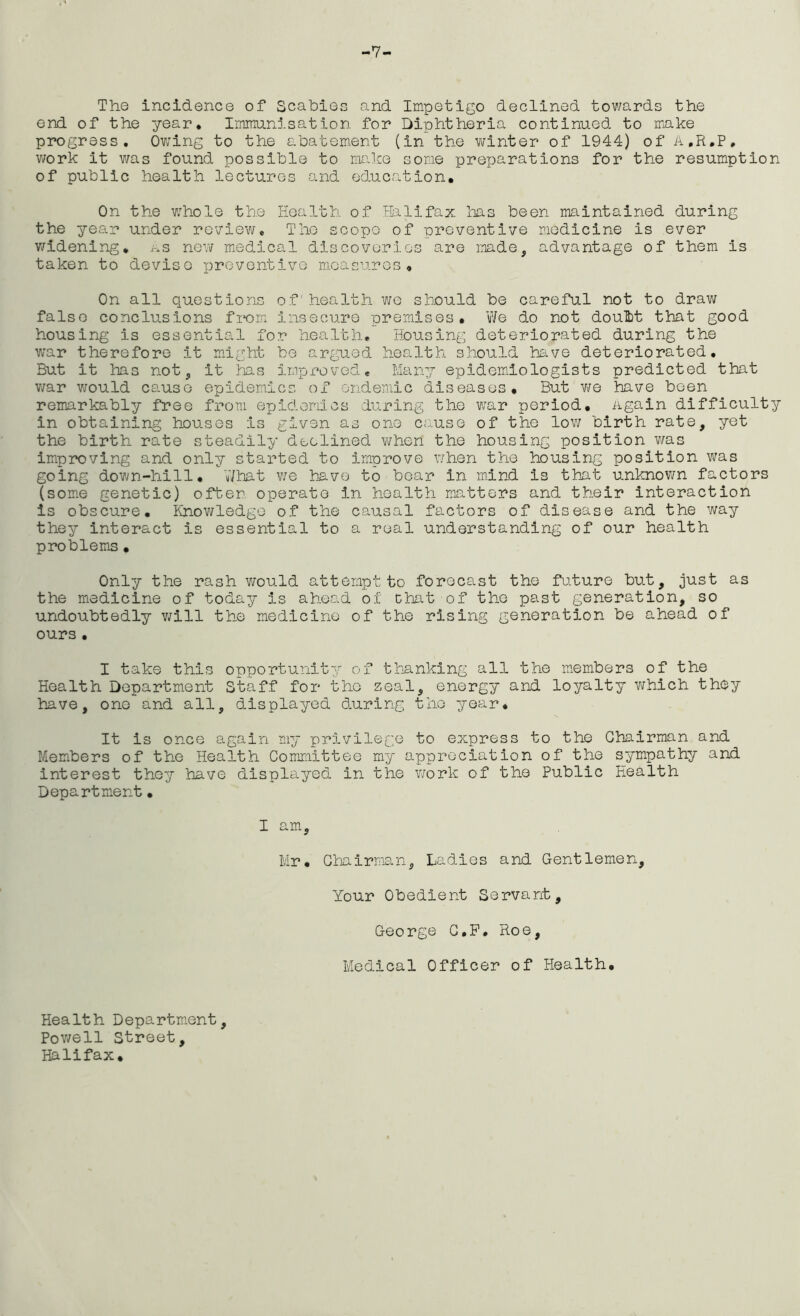 -7- The incidence of Scabies and Impetigo declined towards the end of the year. Immunisation for Diphtheria continued to make progress. Owing to the abatement (in the winter of 1944) of A.R.P, work it was found possible to make some preparations for the resumption of public health lectures and education. On the wrhole the Health of Halifax lias been maintained during the year under review. The scope of preventive medicine is ever widening, as new medical discoveries are made, advantage of them is taken to devise preventive measures. On all questions of health we should be careful not to draw false conclusions from insecure premises. We do not doulbt that good housing is essential for health. Housing deteriorated during the war therefore it might be argued health should have deteriorated. But it has not, it has improved* Many epidemiologists predicted that war would cause epidemics of endemic diseases. But we have been remarkably free from epidemics during the war period, again difficulty in obtaining houses is given as one cause of the low birth rate, yet the birth rate steadily declined when the housing position was improving and only started to improve when the housing position was going down-hill. What we have to bear in mind is that unknown factors (some genetic) often operate in health matters and their interaction is obscure. Knowledge of the causal factors of disease and the way they interact is essential to a real understanding of our health problems. Only the rash would attempt to forecast the future but, just as the medicine of today is ahead of chat of the past generation, so undoubtedly will the medicine of the rising generation be ahead of ours . I take this opportunity of thanking all the members of the Health Department Staff for the zeal, energy and loyalty which they have, one and all, displayed during the year. It is once again my privilege to express to the Chairman and Members of the Health Committee my appreciation of the sympathy and interest they have displayed in the work of the Public Health Department• I am, Mr. Chairman, Ladles and Gentlemen, Your Obedient Servant, George C.P. Roe, Medical Officer of Health. Health Department, Powell Street, Halifax.
