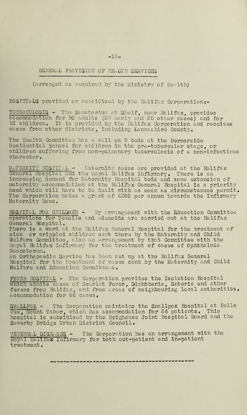 -12- GENERAL PROVISION OP HEALTH SERVICES (Arranged as required by the Ministry of Health) HOSPITALS provided or subsidised by the Halifax Corporationj- TUBERCULPSIS - The Sanatorium at Shelf, near Halifax, provides accommodation for 50 adults (25 early and 25 other cases) and for 12 children. It is provided by the Halifax Corporation and receives cases from other districts, including Lancashire County. The Health Committee has a call on 5 beds at the Bermerside Residential School for children in the pre-tubercular stage, or children suffering from non-pulmonary tuberculosis of a non-infectious character • Mj-iT ERN IT Y HO S P IT a L - Maternity cases are provided at the Halifax General Hospital and the Royal Halifax Infirmary. There is an increasing demand for Maternity Hospital beds and some extension of maternity accommodation at the Halifax General Hospital is a priority need which will have to bo dealt with as soon as circumstances permit. The Corporation makes a grant of £300 per annum towards the Infirmary Maternity Home. HOSPITAL FOR CHILDREN - By arrangement with the Education Committee operations for Tonsils and adenoids are carried out at the Halifax General Hospital. There Is a ward at the Halifax General Hospital for the treatment of sick or crippled children sent there by the Maternity and Child Welfare Committee, also an arrangement by that Committee with the Royal Bill fax Infirmary for the treatment of cases of Ophthalmia Neonatorum. An Orthopaedic Service his been set up at the Halifax General Hospital for the treatment of cases sent by the Maternity and Child Welfare and Education Committees. FEVER HOSPITAL - The Corporation provides the Isolation Hospital which admits cases of Scarlet Fever, Diphtheria, Enteric and other fevers from Halifax, and from areas of neighbouring local authorities. Accommodation for 96 cases. SMALLPOX - The Corporation maintains the Smallpox Hospital at Belle Vue, Mount Tabor, which has accommodation for 26 patients. This hospital is subsidised by the Brighouse Joint Hospital Board and the Sowerby Bridge Urban District Council. VENEREAL DISEASES - The Corporation has an arrangement with the Royal Kalifax Infirmary for both out-patient and in-patient treatment•
