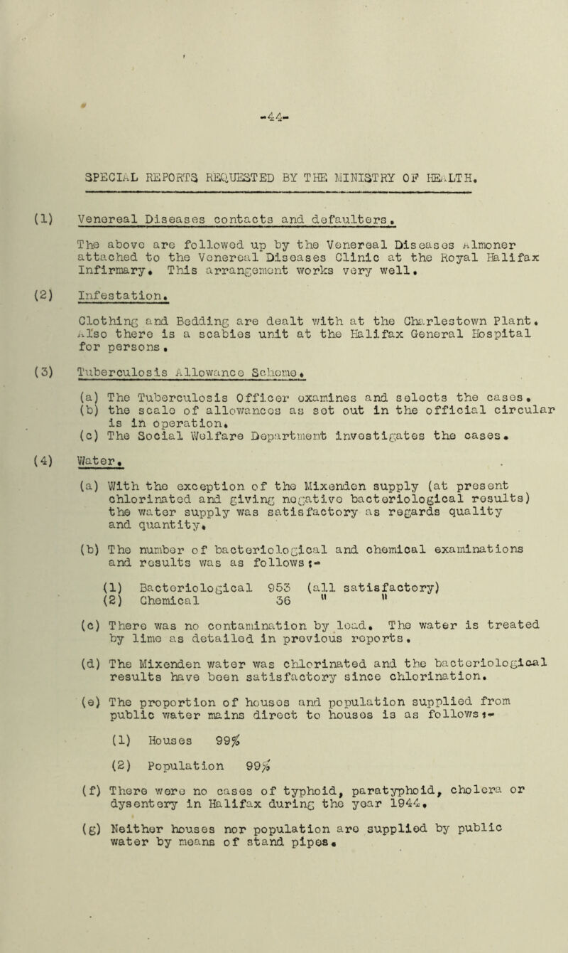 -44' SPECIAL REPORTS REQUESTED BY THE MINISTRY OF HEALTH, (1) Venoreal Diseases contacts and defaulters. The above are followed up by the Venereal Diseases almoner attached to the Venereal Diseases Clinic at the Royal Halifax Infirmary* This arrangement works very well* (2) Infestation. Clothing and Bedding are dealt with at the Charlestown Plant* Also there is a scabies unit at the Halifax General Hospital for persons• (3) Tuberculosis Allowance Scheme* (a) The Tuberculosis Officer examines and selects the cases* (b) the scale of allowances as sot out in the official circular is in operation. (c) The Social Welfare Department investigates the cases* (4) Water* (a) With the exception of the Mixenden supply (at present chlorinated and giving nogativo bacteriological results) the water supply was satisfactory as regards quality and quantity* (b) The number of bacteriological and chemical examinations and results was as followsj- (1) Bacteriological 953 (all satisfactory) (2) Chemical 36 M w (c) There was no contamination by load* The water is treated by lime as detailed in previous reports. (d) The Mixenden water was chlorinated and the bacteriological results have been satisfactory since chlorination. (e) The proportion of housos and population supplied from public water mains direct to housos is as followsi- (1) Houses 99$ (2) Population 99$ (f) There wore no cases of typhoid, paratyphoid, cholera or dysentery in Halifax during the year 1944* (g) Neither houses nor population are supplied by public water by moans of stand pipes*