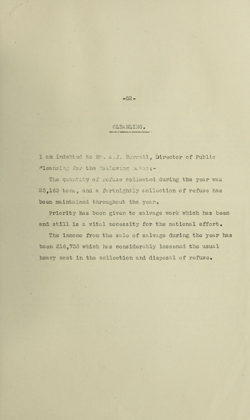 -52- CLEAUSING. I am indebted to M?.-a A Barrel!, Director of Public dleansing for the doIlowing ::ic tss i- The quantity of reduce collected during the year v/aa 23,163 tons, and. a fortnightly collection of refuse has been maintained throughout the year. Priority has been given to salvage work which has been and still is a vital necessity for the national effort. The income from the sale of salvage during the year has been £16,733 which has considerably lessened the usual heavy cost in the collection and disposal of refuse.