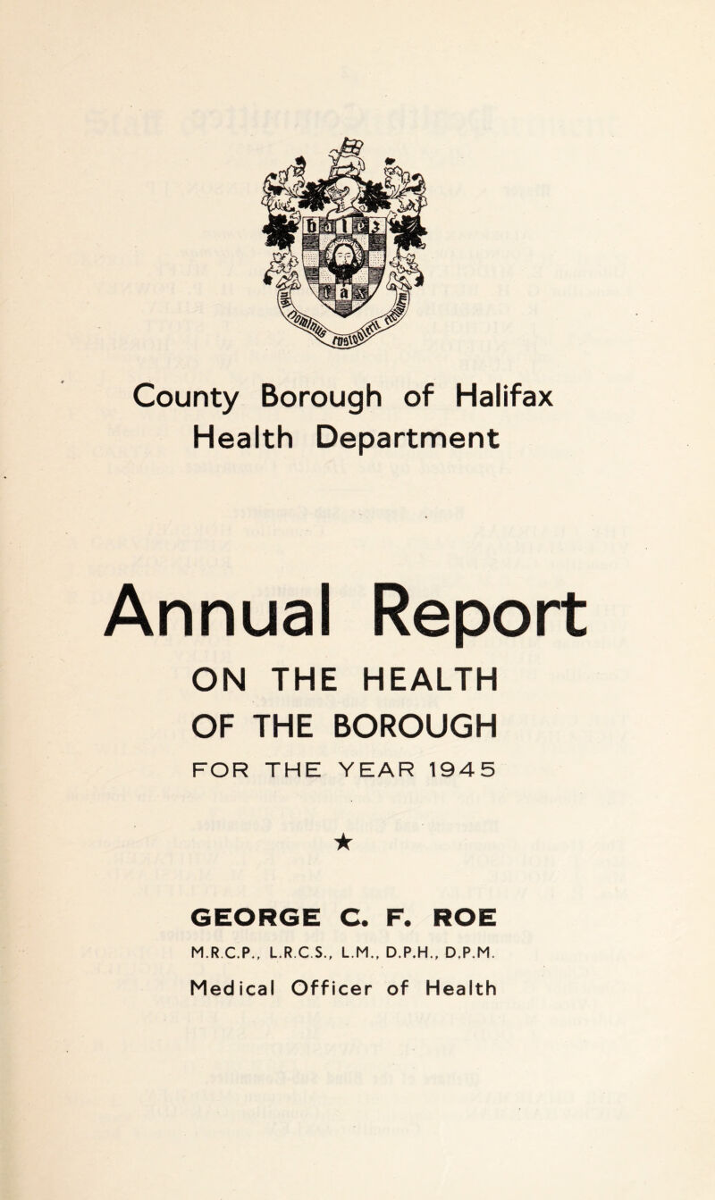 County Borough of Halifax Health Department Annual Report ON THE HEALTH OF THE BOROUGH FOR THE YEAR 1945 ★ GEORGE C. F. ROE M.R.C.P., L.R.C.S., L.M., D.P.H., D.P.M. Medical Officer of Health