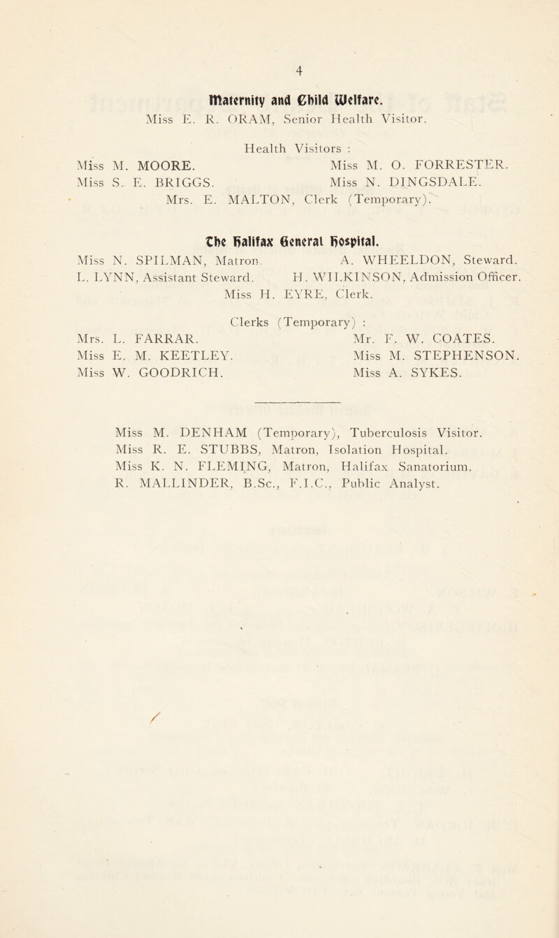 maternity and Child Ulelfare. Miss E. R. ORAM, Senior Health Visitor. Health Visitors : Miss M. MOORE. Miss M. O. FORRESTER. Miss S. E. BRIGGS. Miss N. DINGSDALE. Mrs. E. MALTON, Clerk (Temporary). the Halifax General hospital. Miss N. SPILMAN, Matron. A. WHEELDON, Steward. L. LYNN, Assistant Steward. H. WILKINSON, Admission Officer. Miss H. EYRE, Clerk. Clerks (Temporary) : Mrs. L. FARRAR. Mr. F. W. COATES. Miss E. M. KEETLEY. Aliss M. STEPHENSON. Miss W. GOODRICH. Miss A. SYKES. Miss M. DENHAM (Temporary), Tuberculosis Visitor. Miss R. E. STUBBS, Matron, Isolation Hospital. Miss K. N. FLEMING, Matron, Halifax Sanatorium. R. MALLINDER, B.Sc., F.I.C., Public Analyst. /