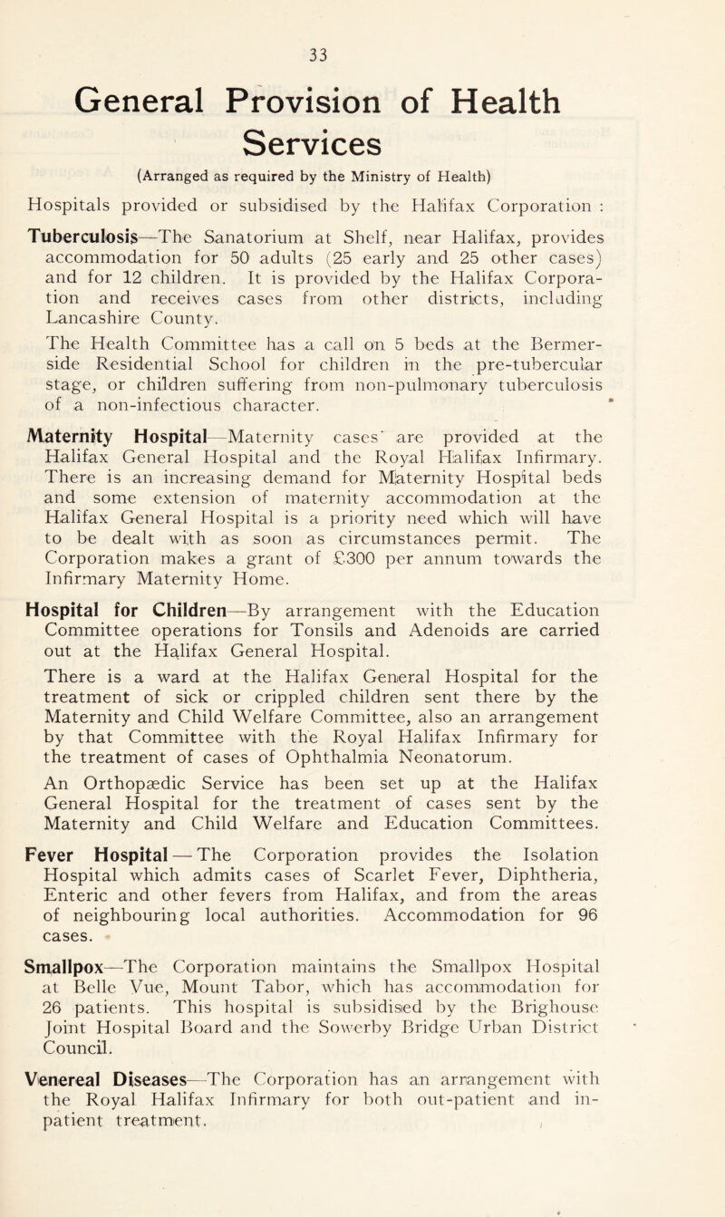 General Provision of Health Services (Arranged as required by the Ministry of Health) Hospitals provided or subsidised by the Halifax Corporation : Tuberculosis—The Sanatorium at Shelf, near Halifax, provides accommodation for 50 adults (25 early and 25 other cases) and for 12 children. It is provided by the Halifax Corpora- tion and receives cases from other districts, including Lancashire County. The Health Committee has a call on 5 beds at the Bermer- si.de Residential School for children in the p re-tubercular stage, or children suffering from non-pulmonary tuberculosis of a non-infectious character. Maternity Hospital—Maternity cases' are provided at the Halifax General Hospital and the Royal Halifax Infirmary. There is an increasing demand for Maternity Hospital beds and some extension of maternity accommodation at the Halifax General Hospital is a priority need which will have to be dealt with as soon as circumstances permit. The Corporation makes a grant of £300 per annum towards the Infirmary Maternity Home. Hospital for Children—By arrangement with the Education Committee operations for Tonsils and Adenoids are carried out at the Halifax General Hospital. There is a ward at the Halifax General Hospital for the treatment of sick or crippled children sent there by the Maternity and Child Welfare Committee, also an arrangement by that Committee with the Royal Halifax Infirmary for the treatment of cases of Ophthalmia Neonatorum. An Orthopaedic Service has been set up at the Halifax General Hospital for the treatment of cases sent by the Maternity and Child Welfare and Education Committees. Fever Hospital — The Corporation provides the Isolation Hospital which admits cases of Scarlet Fever, Diphtheria, Enteric and other fevers from Halifax, and from the areas of neighbouring local authorities. Accommodation for 96 cases. Smallpox—The Corporation maintains the Smallpox Hospital at Belle Vue, Mount Tabor, which has accommodation for 26 patients. This hospital is subsidised by the Brighouse Joint Hospital Board and the Sowerby Bridge Urban District Council. Venereal Diseases—The Corporation has an arrangement with the Royal Halifax Infirmary for both out-patient and in- patient treatment. ,
