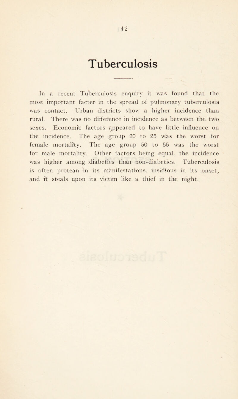 Tuberculosis In a recent Tuberculosis enquiry it was found that the most important facter in the spread of pulmonary tuberculosis was contact. Urban districts show a higher incidence than, rural. There was no difference in incidence as between the two sexes. Economic factors appeared to have little influence on the incidence. The age group 20 to 25 wias the worst for female mortality. The age group 50 to 55 was the worst for male mortality. Other factors being equal, the incidence was higher among diabetics than non-diabetics. Tuberculosis is often protean in its manifestations, insidious in its onset, and it steals upon its victim like a thief in the night.