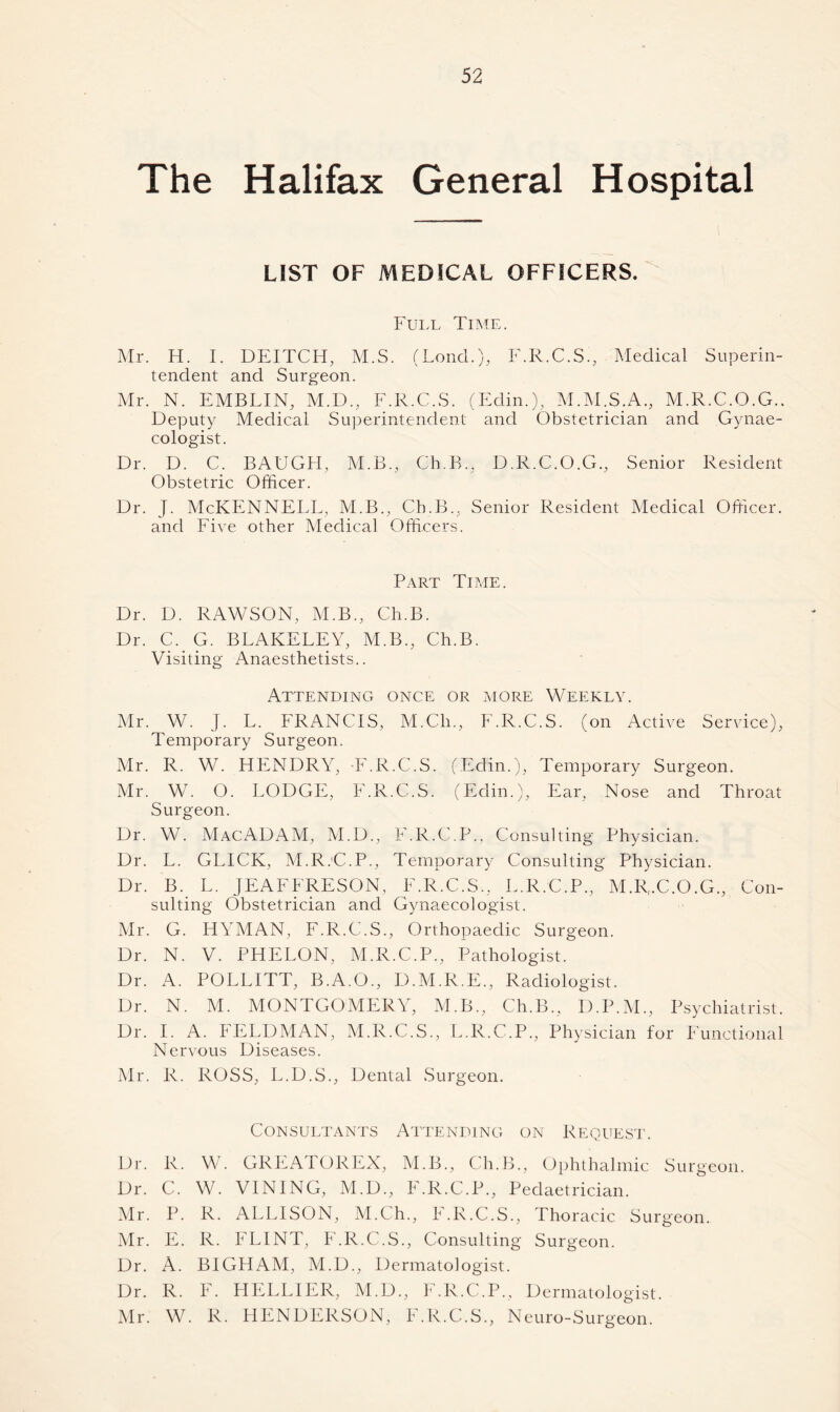The Halifax General Hospital LIST OF MEDICAL OFFICERS. Full Time. Mr. H. I. DEITCH, M.S. (Loncl.),, F.R.C.S., Medical Superin- tendent and Surgeon. Mr. N. EMBLIN, M.D., F.R.C.S. (Edin.), M.M.S.A., M.R.C.O.G.. Deputy Medical Superintendent and Obstetrician and Gynae- cologist. Dr. D. C. BAUGH, M.B., Ch.B., D.R.C.O.G., Senior Resident Obstetric Officer. Dr. J. McKENNELL, M.B., Ch.B., Senior Resident Medical Officer, and Five other Medical Officers. Part Time. Dr. D. RAWSON, M.B., Ch.B. Dr. C. G. BLAKELEY, M.B., Ch.B. Visiting Anaesthetists.. Attending once or more Weekly. Mr. W. J. L. FRANCIS, M.Ch., F.R.C.S. (on Active Service), Temporary Surgeon. Mr. R. W. HENDRY, F.R.C.S. (Edin.), Temporary Surgeon. Mr. W. O. LODGE, F.R.C.S. (Edin.), Ear, Nose and Throat Surgeon. Dr. W. MacADAM, M.D., F.R.C.P., Consulting Physician. Dr. L. GLICK, M.R.'C.P., Temporary Consulting Physician. Dr. B. L. JEAFFRESON, F.R.C.S., L.R.C.P., M.R.C.O.G., Con- sulting Obstetrician and Gynaecologist. Mr. G. HYMAN, F.R.C.S., Orthopaedic Surgeon. Dr. N. V. PHELON, M.R.C.P., Pathologist. Dr. A. POLLITT, B.A.O., D.M.R.E., Radiologist. Dr. N. M. MONTGOMERY, M.B., Ch.B., D.P.M., Psychiatrist. Dr. I. A. FELDMAN, M.R.C.S., L.R.C.P., Physician for Functional Nervous Diseases. Mr. R. ROSS, L.D.S., Dental Surgeon. Consultants Attending on Request. Dr. R. W. GRRATOREX, M.B., Ch.B., Ophthalmic Surgeon. Dr. C. W. VINING, M.D., F.R.C.P., Pedaetrician. Mr. P. R. ALLISON, M.Ch., h.R.C.S., Thoracic Surgeon. Mr. E. R. FLINT, F.R.C.S., Consulting Surgeon. Dr. A. BIGHAM, M.D., Dermatologist. Dr. R. F. LIELL1ER, M.D., F.R.C.P., Dermatologist. Mr. W. R. HENDERSON, F.R.C.S., N euro-S urgeon.