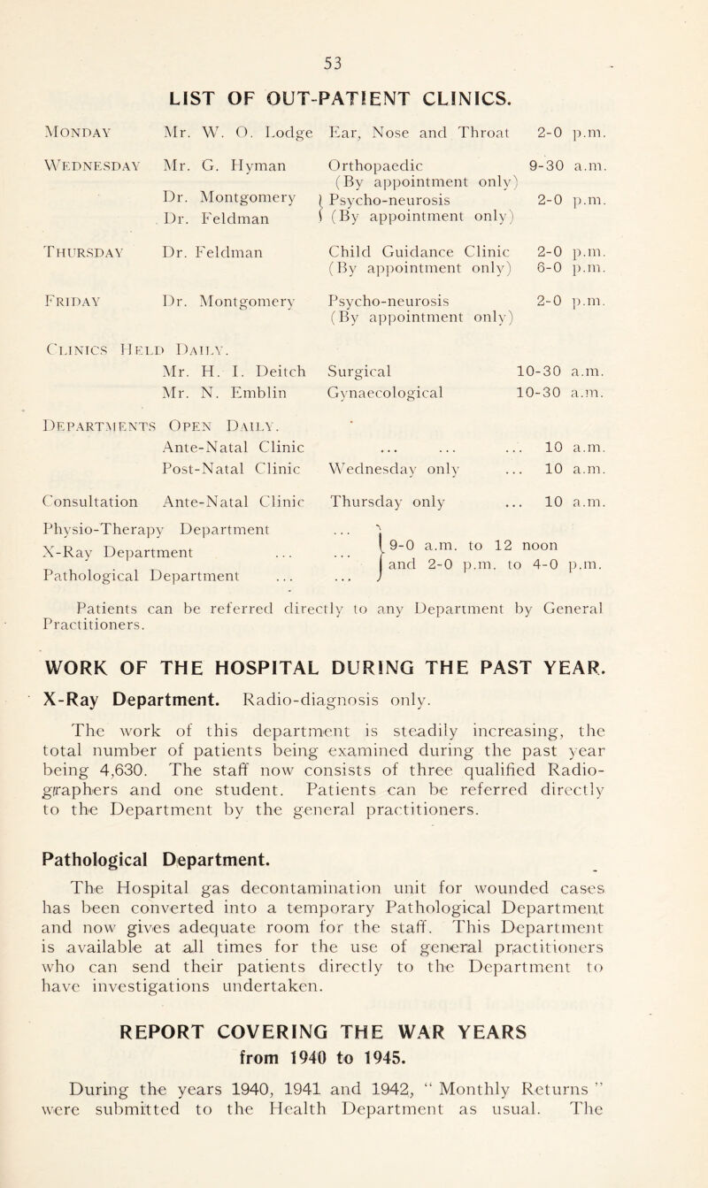 LIST OF OUT PATIENT CLINICS. Monday Mr. W. O. Lodge Ear, Nose and Throat 2-0 p.m Wednesday Mr. G. Hyman Orthopaedic 9-30 a.m Dr. Montgomery (By appointment only A ) ( Psycho-neurosis 2-0 p.m Dr. Feldman \ (By appointment only) T HURSDAY Dr. Feldman Child Guidance Clinic 2-0 p. m (By appointment only) 6-0 p.m Friday Dr. Montgomery Psycho-neurosis (By appointment only) 2-0 p. m Clinics Held Daily. Mr. H. I. Deitch Surgical 10-30 a.m. Mr. N. Emblin Gynaecological 10-30 a.m. Departments Open Daily. • Ante-Natal Clinic • • . ... .. 10 a.m Post-Natal Clinic Wednesday only j j .. 10 a.m Consultation /\nte-Natal Clinic Thursday only .. 10 a.m Physio-Therapy Department X-Ray Department Pathological Department 9-0 a.m. to 12 noon and 2-0 p.m. to 4-0 p.m. Patients can be referred directly to any Department by General Practitioners. WORK OF THE HOSPITAL DURING THE PAST YEAR. X-Ray Department. Radio-diagnosis only. The work of this department is steadily increasing, the total number of patients being examined during the past year being 4,630. The staff now consists of three qualified Radio- graphers and one student. Patients can be referred directly to the Department by the general practitioners. Pathological Department. The Hospital gas decontamination unit for wounded cases has been converted into a temporary Pathological Department and now gives adequate room for the staff. This Department is available at all times for the use of general practitioners who can send their patients directly to the Department to have investigations undertaken. REPORT COVERING THE WAR YEARS from 1940 to 1945. During the years 1940, 1941 and 1942, “ Monthly Returns ” were submitted to the Health Department as usual. The