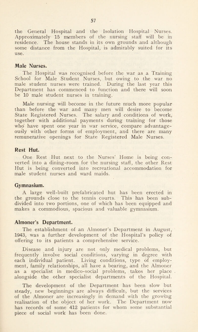 the General Hospital and the Isolation Hospital Nurses. Approximately 15 miembers of the nursing staff will be in residence. The house stands in its own grounds and although some distance from the Hospital, is admirably suited for its use. Male Nurses. The Hospital was recognised before the war as a Training School for Male Student Nurses, but owing to the war no male student nurses were trained. During the last year this Department has commenced to function and there will soon be 10 male student nurses in training. Male nursing will become in the future much more popular than before the war and many men will desire to become State Registered Nurses. The salary and conditions of work, together with additional payments during training for those who have spent one year in war service, compare advantage- ously with other forms of employment, and there are many remunerative openings for State Registered Male Nurses. Rest Hut. One Rest Hut next to the Nurses’ Home is being con- verted into a dining-room for the nursing staff, the other Rest Hut is being converted into recreational accommodation for male student nurses and ward maids. Gymnasium. A large well-built prefabricated hut has been erected in the grounds close to the tennis courts. This has been sub- divided into two portions, one of which has been equipped and makes a commodious, spacious and valuable gymnasium. Almoner’s Department. The establishment of an Almoner’s Department in August, 1943, was a further development of the Hospital’s policy of offering to its patients a comprehensive service. Disease and injury are not only medical problems, but frequently involve social conditions, varying in degree with each individual patient. Living conditions, type of employ- ment, family relationships, all have a bearing, and the Almoner as a specialist in medico-social problems, takes her place . alongside the other specialist departments of the Hospital. The development of the Department has been slow but steady, new beginnings are always difficult, but the services of the Almoner are increasingly in demand with the growing realisation of the object of her work. The Department nfow has records of some 412 patients for whom some substantial piece of social work has been done.
