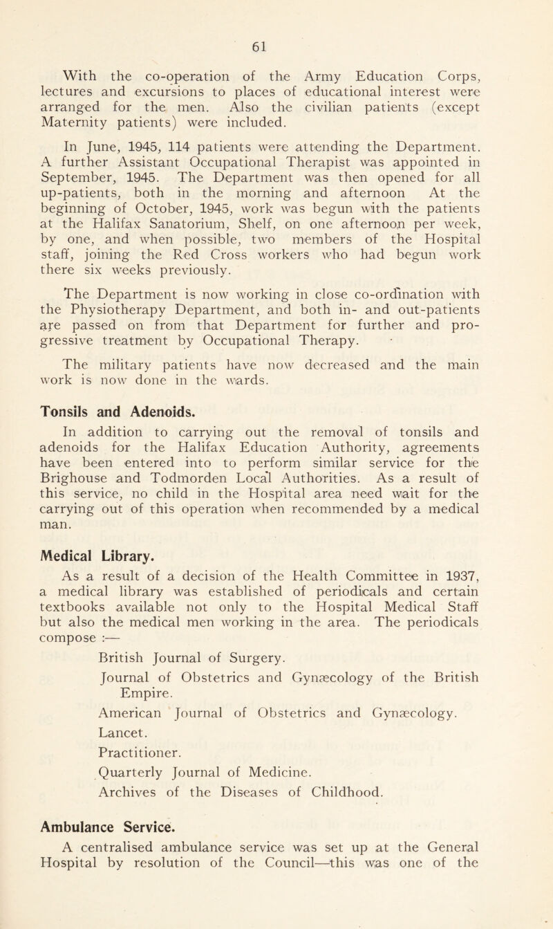 With the co-operation of the Army Education Corps, lectures and excursions to places of educational interest were arranged for the men. Also the civilian patients (except Maternity patients) were included. In June, 1945, 114 patients were attending the Department. A further Assistant Occupational Therapist was appointed in September, 1945. The Department was then opened for all up-patients, both in the morning and afternoon At the beginning of October, 1945, work was begun with the patients at the Halifax Sanatorium, Shelf, on one afternoon per wreek, by one, and when possible, two members of the Hospital staff, joining the Red Cross workers who had begun work there six weeks previously. The Department is now working in close co-ordination with the Physiotherapy Department, and both in- and out-patients are passed on from that Department for further and pro- gressive treatment by Occupational Therapy. The military patients have now decreased and the main work is now done in the wards. Tonsils and Adenoids. In addition to carrying out the removal of tonsils and adenoids for the Halifax Education Authority, agreements have been entered into to perform similar service for thie Brighouse and Todmorden Loca’l Authorities. As a result of this service, no child in the Hospital area need wait for the carrying out of this operation when recommended by a medical man. Medical Library. As a result of a decision of the Health Committee in 1937, a medical library was established of periodicals and certain textbooks available not only to the Hospital Medical Staff but also the medical men working in the area. The periodicals compose :— British Journal of Surgery. Journal of Obstetrics and Gynaecology of the British Empire. American Journal of Obstetrics and Gynaecology. Lancet. Practitioner. Quarterly Journal of Medicine. Archives of the Diseases of Childhood. Ambulance Service. A centralised ambulance service was set up at the General Hospital by resolution of the Council—this \yas one of the
