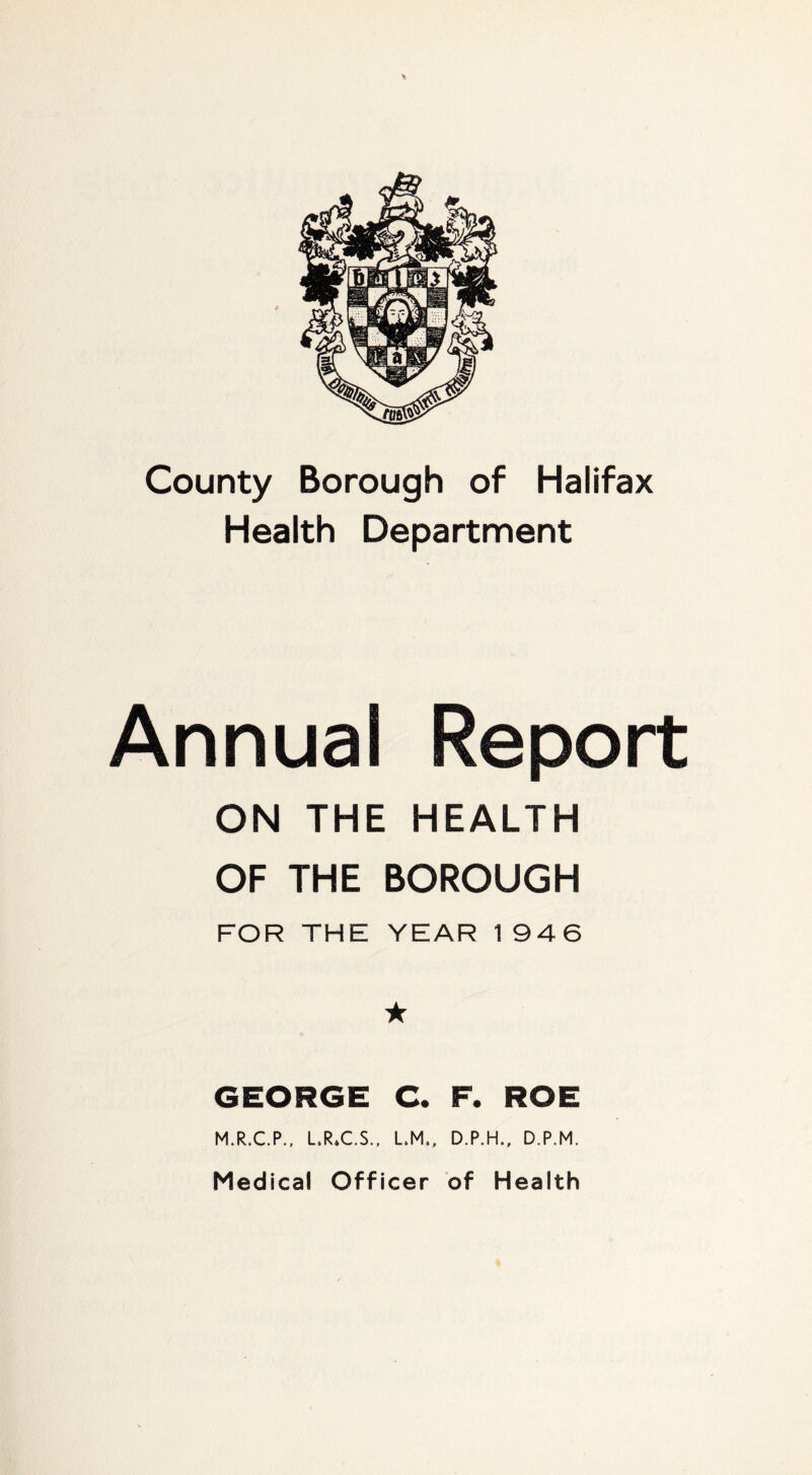 County Borough of Halifax Health Department Annual Report ON THE HEALTH OF THE BOROUGH FOR THE YEAR 1946 ★ GEORGE C. F. ROE M.R.C.P.. L.RX.S., L.M., D.P.H.. D.P.M. Medical Officer of Health