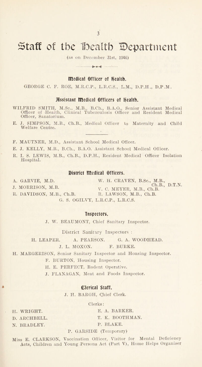 Staff of the ‘Ibealtb department (as on December 31st, 194-6) - Itleaica! Officer of fjealti). GEORGE C. E. ROE,, M.R.C.P., L.R.C.S., L.M., D.P.H., D.P.M. HssisiaRt lUedicaf Officers of lieaUl). WILFRID SMITH, M.Sc., M.B., B.Ch., B.A.O., Senior Assistant Medical Officer of Health, Clinical Tuberculosis Officer and Resident Medical Officer, Sanatorium. E. J. SIMPSON, M.B., Ch.B., Medical Officer to Maternity and Child Welfare Centre. P. MAUTNER, M.D., Assistant School Medical Offeer. E. J. KELLY, M.B., B.Ch., B.A.O. Assistant School Medical Officer. R. I. S. LEWIS, M.B., Ch.B., D.P.H., Resident Medical Officer Isolation Llospital. District llteaical Officers. A. GARVIE, M.D. J. MORRISON, M.B. R. DAVIDSON, M.B., Ch.B. G. S. OGILVY, W. H. CRAVEN, B.Sc., M.B., Ch.B., D.T.N. V. C. MEYER, M.B., Ch.B. R. LAWSON, M.B., Ch.B. ..R.C.P., L.R.C.S. Inspectors. J. W. BEAUMONT, Chief Sanitary Inspector. District Sanitary Inspectors : H. LEAPER. A. PEARSON. G. A. WOODHEAD. J. L. MOXON. P. BURKE. H. AIARGERISON, Senior Sanitary Inspector and Housing Inspector. F. BURTON, Housing Inspector. H. E. PERFECT, Rodent Operative. J. FLANAGAN, Meat and Foods Inspector. t^lericai Staff. J. H. BARGH, Chief Clerk. Clerks: E. A. BARKER. T. K. BOOTHMAN. P. BLAKE. P. GARSIDE (Temporary) Miss E. CLARKSON, Vaccination Officer, Visitor for Mental Deficiency Acts, Children and Young Persons Act (Part V), Home Helps Organiser H. WRIGHT. D. ARCHBELL. N. BRADLEY.