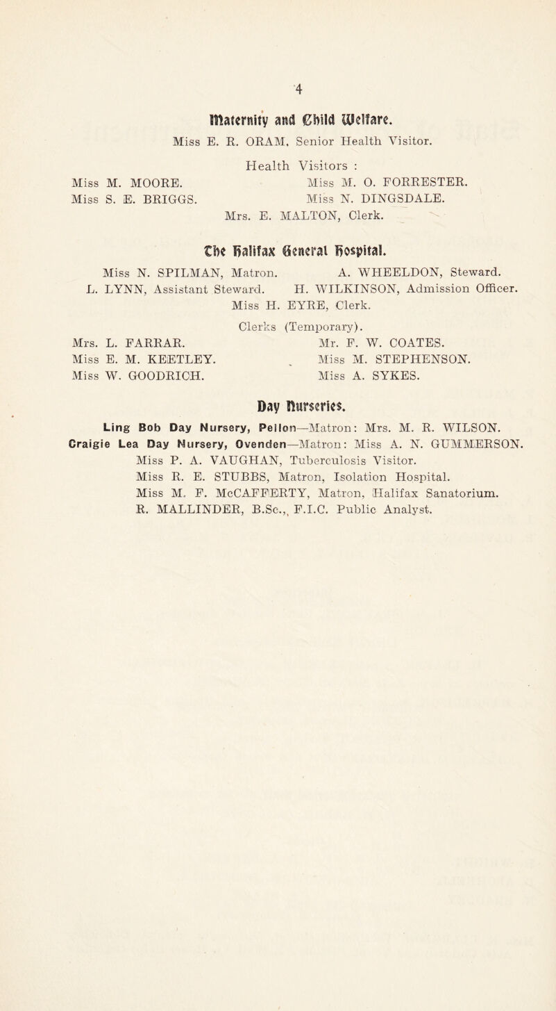 maternity and €l>ild UPelfare. Miss E. E. ORAM, Senior Health Visitor. Health Visitors : Miss M. 0. FORRESTER. Aliss N. DINGSDALE. Mrs. E. MALTON, Clerk. ti)e lialifaK General hospital Miss N. SPILMAN, Matron. A. WHEELDON, Steward. L. LYNN, Assistant Steward. H. WILKINSON, Admission Officer. Miss H. EYRE, Clerk. Clerks (Temporary). Mrs. L. FARRAR. Mr. F. W. COATES. Miss E. M. KEETLEY. , Miss M. STEPHENSON. Miss W. GOODRICH. Miss A. SYKES. Day nurseries. Ling Bob Day Nursery, Pellon—Matron: Mrs. M. R. WILSON. Craigie Lea Day Nursery, Ovenden—Matron: Miss A. N. GUMMERSON. Miss P. A. VAUGHAN, Tuberculosis Visitor. Miss R. E. STUBBS, Matron, Isolation Hospital. Miss M. F. McCAFFERTY, Matron, Halifax Sanatorium. R. MALLINDER, B.Sc.,, F.I.C. Public Analyst. Miss M. MOORE. Miss S. E. BRIGGS.