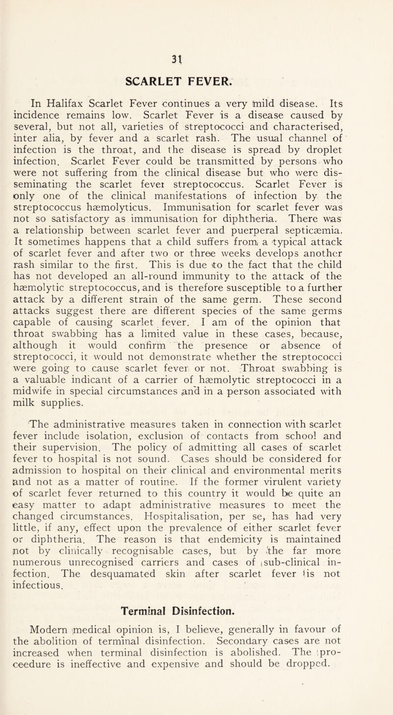 SCARLET FEVER. In Halifax Scarlet Fever continues a very (mild disease. Its incidence remains low. Scarlet Fever is a disease caused by several, but not all, varieties of streptococci and characterised, inter alia, by fever and a scarlet rash. The usual channel of infection is the throat, and the disease is spread by droplet infection. Scarlet Fever could be transmitted by persons who were not suffering from the clinical disease but who were dis- seminating the scarlet fevei streptococcus. Scarlet Fever is only one of the clinical manifestations of infection by the streptococcus haemolyticus. Immunisation for scarlet fever was not so satisfactory as immunisation for diphtheria. There was a relationship between scarlet fever and puerperal septicasmia. It sometimes happens that a child suffers fromi a 'typical attack of scarlet fever and after two or three weeks develops another rash similar to the first. This is due to the fact that the child has not developed an all-round immunity to the attack of the haemiolytic streptococcus, and is therefore susceptible to a further attack by a different strain of the same germ. These second attacks suggest there are different species of the same germs capable of causing scarlet fever. I am of the opinion that throat swabbing has a limited value in these cases, because, although it would confirm the presence or absence of streptococci, it would not demonstrate whether the streptococci were going to cause scarlet fever or not. Throat swabbing is a valuable indicant of a carrier of haemolytic streptococci in a midwife in special circumstances can'd in a person associated with milk supplies. The administrative measures taken in connection with scarlet fever include isolation, exclusion of contacts from school and their supervision. The policy of admitting all cases of scarlet fever to hospital is not sound. Cases should be considered for admission to hospital on their clinical and environmental merits and not as a matter of routine. If the former virulent variety of scarlet fever returned to this country it would be quite an easy matter to adapt administrative measures to meet the changed circumstances. Hospitalisation, per se, has had very little, if any, effect upon the prevalence of either scarlet fever or diphtheria. The reason is that endemicity is maintained inot by clinically recognisable cases, but by Ithe far more numerous unrecognised carriers and cases of tsub-clinical in- fection. The desquamated skin after scarlet fever \is not infectious. Termmal Disinfection. Modern medical opinion is, I believe, generally in favour of the abolition of terminal disinfection. Secondary cases are not increased when terminal disinfection is abolished. The ipro- ceedure is ineffective and expensive and should be dropped.