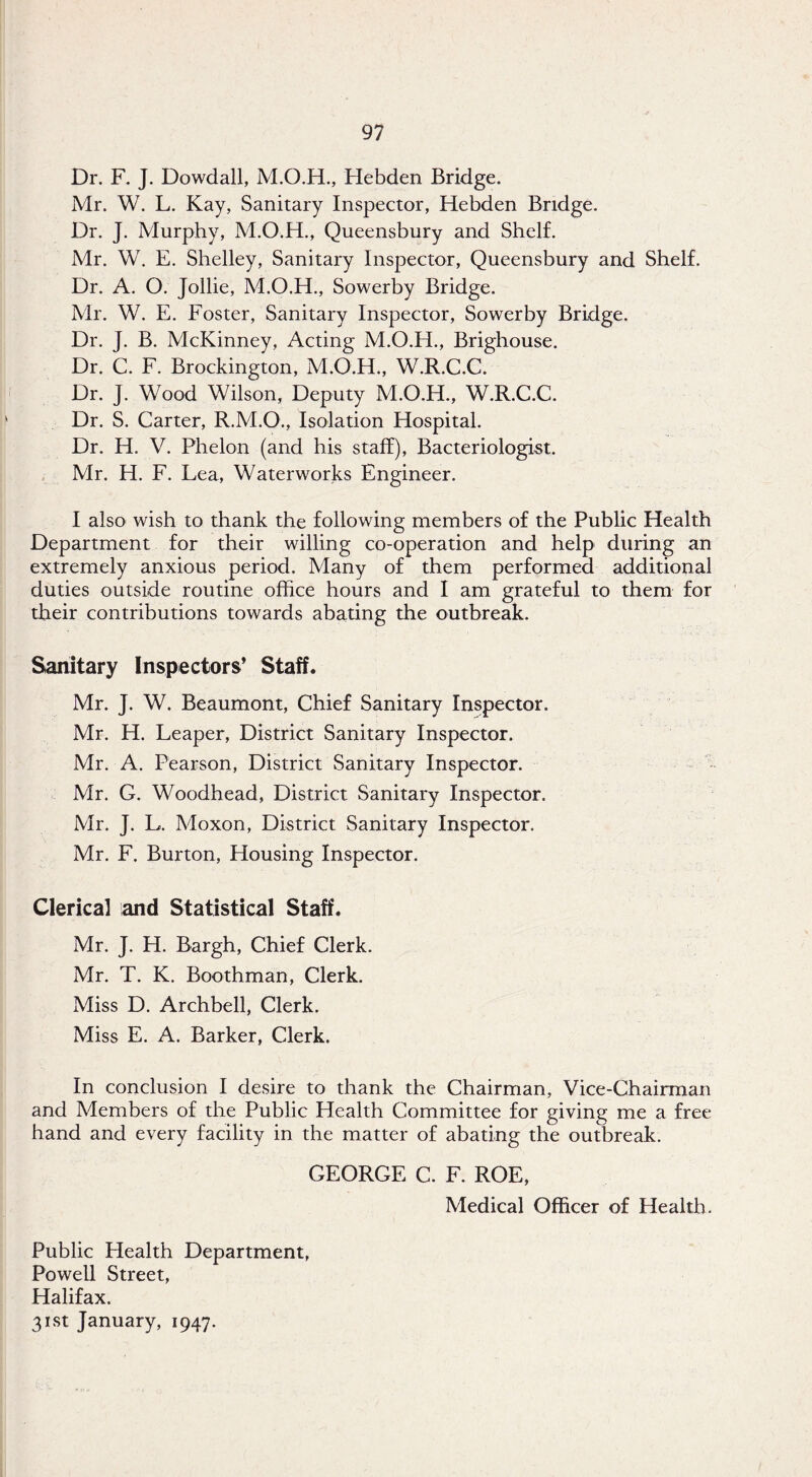 Dr. F. J. Dowdall, Hebden Bridge. Mr. W. L. Kay, Sanitary Inspector, Hebden Bridge. Dr. J. Murphy, M.O.H., Queensbury and Shelf. Mr. W. E. Shelley, Sanitary Inspector, Queensbury and Shelf. Dr. A. O. Jollie, M.O.H., Sowerby Bridge. Mr. W. E. Foster, Sanitary Inspector, Sowerby Bridge. Dr. J. B. McKinney, Acting M.O.H., Brighouse. Dr. C. F. Brockington, M.O.H., W.R.C.C. Dr. J. Wood Wilson, Deputy M.O.H., W.R.C.C. Dr. S. Carter, R.M.O., Isolation Hospital. Dr. H. V. Phelon (and his staff). Bacteriologist. Mr. H. F. Lea, Waterworks Engineer. I also wish to thank the following members of the Public Health Department for their willing co-operation and help during an extremely anxious period. Many of them performed additional duties outside routine office hours and I am grateful to them for their contrihutions towards abating the outbreak. Sanitary Inspectors* Staff. Mr. J. W. Beaumont, Chief Sanitary Inspector. Mr. H. Leaper, District Sanitary Inspector. Mr. A. Pearson, District Sanitary Inspector. - Mr. G. Woodhead, District Sanitary Inspector. Mr. J. L. Moxon, District Sanitary Inspector. Mr. F. Burton, Housing Inspector. Clerical and Statistical Staff. Mr. J. H. Bargh, Chief Clerk. Mr. T. K. Boothman, Clerk. Miss D. Archhell, Clerk. Miss E. A. Barker, Clerk. In conclusion I desire to thank the Chairman, Vice-Chairman and Members of the Public Health Committee for giving me a free hand and every facility in the matter of abating the outbreak. GEORGE C. F. ROE, Medical Officer of Health. Public Health Department, Powell Street, Halifax. 31st January, 1947.