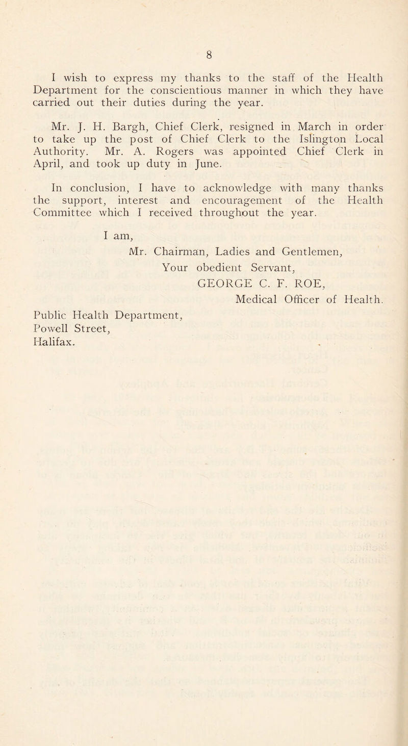 I wish to express my thanks to the staff of the Health Department for the conscientious manner in which they have carried out their duties during the year. Mr. J. Id. Bargh, Chief Clerk, resigned in March in order to take up the post of Chief Clerk to the Islington Local Authority. Mr. A. Rogers was appointed Chief Clerk in April, and took up duty in June. In conclusion, I have to acknowledge with many thanks the support, interest and encouragement of the Health Committee which I received throughout the year. I am, Mr. Chairman, Ladies and Gentlemen, Your obedient Servant, GEORGE C. F. ROE, Medical Officer of Health. Public Health Department, Powell Street, Halifax.