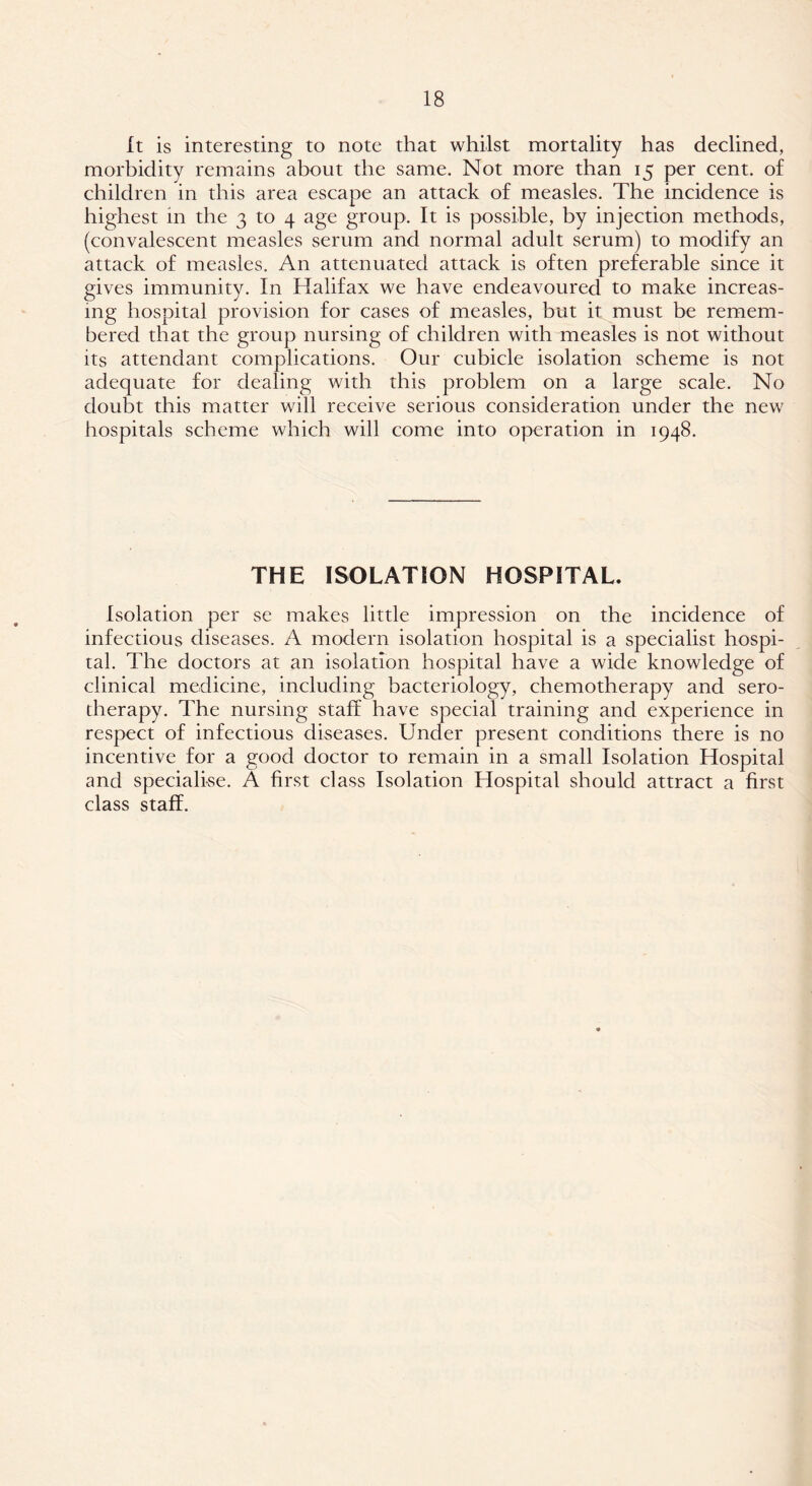 It is interesting to note that whilst mortality has declined, morbidity remains about the same. Not more than 15 per cent, of children in this area escape an attack of measles. The incidence is highest in the 3 to 4 age group. It is possible, by injection methods, (convalescent measles serum and normal adult serum) to modify an attack of measles. An attenuated attack is often preferable since it gives immunity. In Halifax we have endeavoured to make increas- ing hospital provision for cases of measles, but it must be remem- bered that the group nursing of children with measles is not without its attendant complications. Our cubicle isolation scheme is not adequate for dealing with this problem on a large scale. No doubt this matter will receive serious consideration under the new hospitals scheme which will come into operation in 1948. THE ISOLATION HOSPITAL. Isolation per se makes little impression on the incidence of infectious diseases. A modern isolation hospital is a specialist hospi- tal. The doctors at an isolation hospital have a wide knowledge of clinical medicine, including bacteriology, chemotherapy and sero- therapy. The nursing staff have special training and experience in respect of infectious diseases. Under present conditions there is no incentive for a good doctor to remain in a small Isolation Hospital and specialise. A first class Isolation Hospital should attract a first class staff.