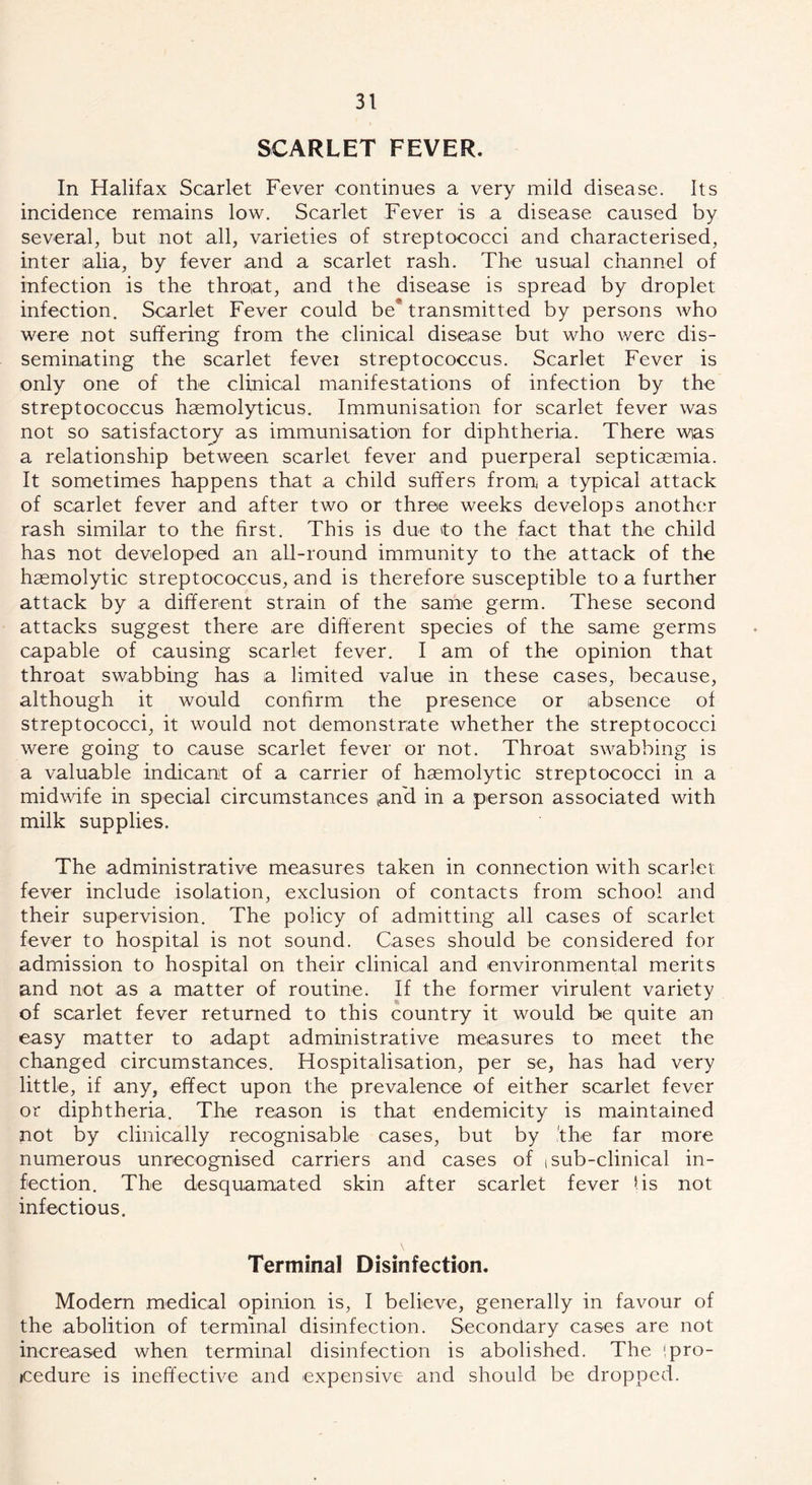 SCARLET FEVER. In Halifax Scarlet Fever continues a very mild disease. Its incidence remains low. Scarlet Fever is a disease caused by several, but not all, varieties of streptococci and characterised, inter alia, by fever and a scarlet rash. The usual channel of infection is the throat, and the disease is spread by droplet infection. Scarlet Fever could be* transmitted by persons who were not suffering from the clinical disease but who were dis- seminating the scarlet fevei streptococcus. Scarlet Fever is only one of the clinical manifestations of infection by the streptococcus hasmolyticus. Immunisation for scarlet fever was not so satisfactory as immunisation for diphtheria. There was a relationship between scarlet fever and puerperal septicaemia. It sometimes happens that a child suffers from a typical attack of scarlet fever and after two or three weeks develops another rash similar to the first. This is due 'to the fact that the child has not developed an all-round immunity to the attack of the haemolytic streptococcus, and is therefore susceptible to a further attack by a different strain of the same germ. These second attacks suggest there are different species of the same germs capable of causing scarlet fever. I am of the opinion that throat swabbing has a limited value in these cases, because, although it would confirm the presence or absence of streptococci, it would not demonstrate whether the streptococci were going to cause scarlet fever or not. Throat swabbing is a valuable indicant of a carrier of haemolytic streptococci in a midwife in special circumstances tan'd in a person associated with milk supplies. The administrative measures taken in connection with scarlet fever include isolation, exclusion of contacts from school and their supervision. The policy of admitting all cases of scarlet fever to hospital is not sound. Cases should be considered for admission to hospital on their clinical and environmental merits and not as a matter of routine. If the former virulent variety of scarlet fever returned to this country it would be quite an easy matter to adapt administrative measures to meet the changed circumstances. Hospitalisation, per se, has had very little, if any, effect upon the prevalence of either scarlet fever or diphtheria. The reason is that endemicity is maintained not by clinically recognisable cases, but by the far more numerous unrecognised carriers and cases of t sub-clinical in- fection. The desquamated skin after scarlet fever I is not infectious. Terminal Disinfection. Modern medical opinion is, I believe, generally in favour of the abolition of terminal disinfection. Secondary cases are not increased when terminal disinfection is abolished. The !pro- cedure is ineffective and expensive and should, be dropped.