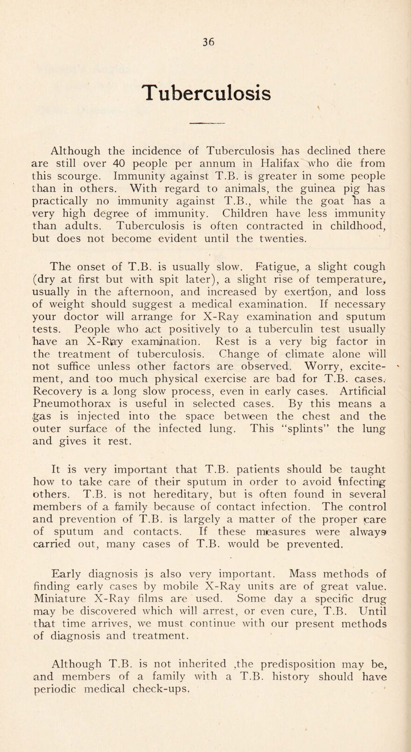 Tuberculosis Although the incidence of Tuberculosis has declined there are still over 40 people per annum in Halifax who die from this scourge. Immunity against T.B. is greater in some people than in others. With regard to animals, the guinea pig has practically no immunity against T.B., while the goat lias a very high degree of immunity. Children have less immunity than adults. Tuberculosis is often contracted in childhood, but does not become evident until the twenties. The onset of T.B. is usually slow. Fatigue, a slight cough (dry at first but with spit later), a slight rise of temperature, usually in the afternoon, and increased by exertion, and loss of weight should suggest a medical examination. If necessary your doctor will arrange for X-Ray examination and sputum tests. People who act positively to a tuberculin test usually have an X-Rlay examiinaition. Rest is a very big factor in the treatment of tuberculosis. Change of climate alone will not suffice unless other factors are observed. Worry, excite- ' ment, and too much physical exercise are bad for T.B. cases. Recovery is a long slow process, even in early cases. Artificial Pneumothorax is useful in selected cases. By this means a gas is injected into the space between the chest and the outer surface of the infected lung. This “splints” the lung and gives it rest. It is very important that T.B. patients should be taught how to take care of their sputum in order to avoid infecting others. T.B. is not hereditary, but is often found in several members of a family because of contact infection. The control and prevention of T.B. is largely a matter of the proper (care of sputum and contacts. If these measures were always carried out, many cases of T.B. would be prevented. Early diagnosis js also very important. Mass methods of finding early cases by mobile X-Ray units are of great value. Miniature X-Ray films are used. Some day a specific drug may be discovered which will arrest, or even cure, T.B. Until that time arrives, we must continue with our present methods of diagnosis and treatment. Although T.B. is not inherited ,the predisposition may be, and members of a family with a T.B. history should have periodic medical check-ups.