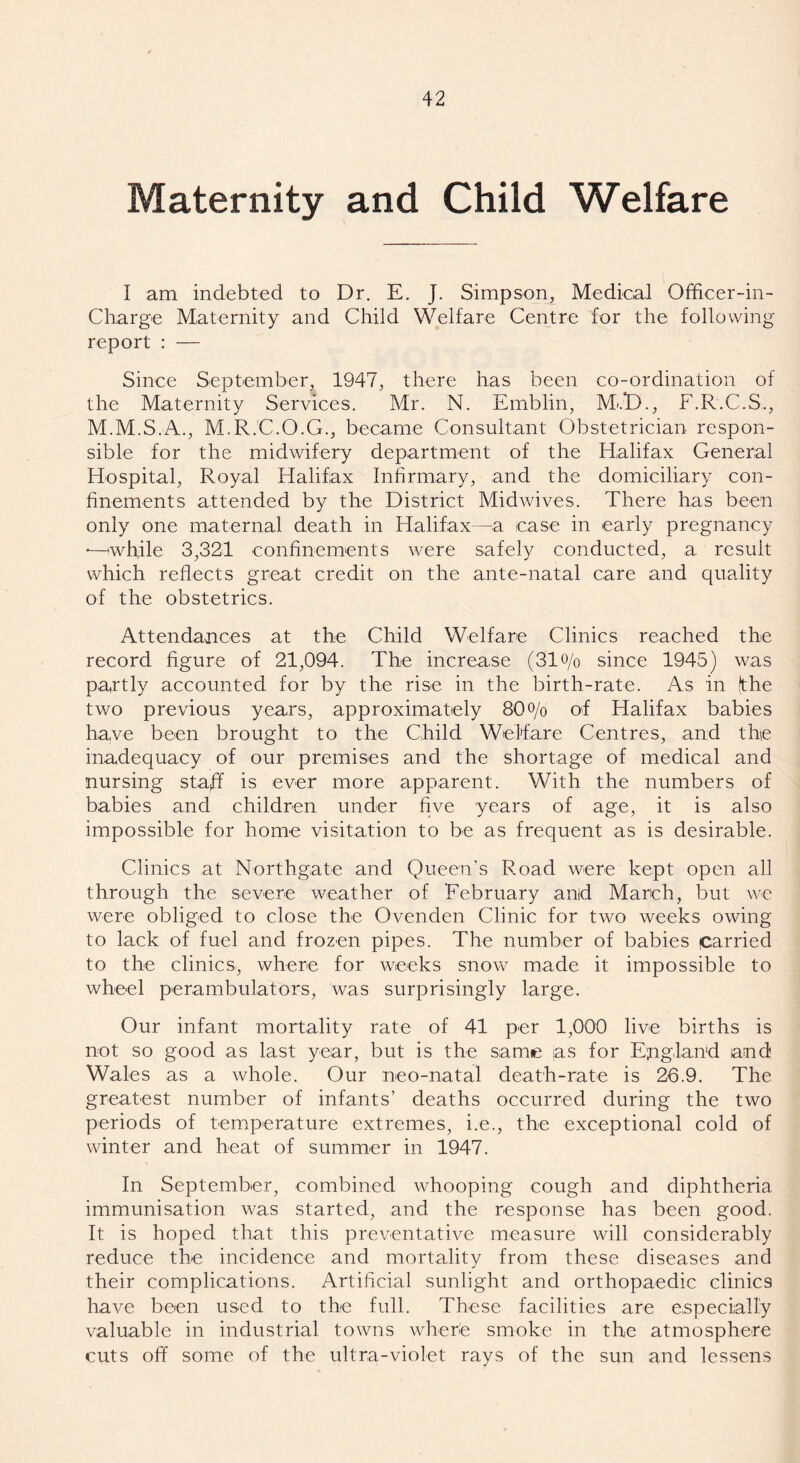 Maternity and Child Welfare I am indebted to Dr. E. J. Simpson, Medical Officer-in- Charge Maternity and Child Welfare Centre for the following report : — Since September, 1947, there has been co-ordination of the Maternity Services. Mr. N. Emblin, M*.D., F.R.C.S., M.M.S.A., M.R.C.O.G., became Consultant Obstetrician respon- sible for the midwifery department of the Halifax General Hospital, Royal Halifax Infirmary, and the domiciliary con- finements attended by the District Midwives. There has been only one maternal death in Halifax—a ease in early pregnancy •—'while 3,321 confinements were safely conducted, a result which reflects great credit on the ante-natal care and quality of the obstetrics. Attendances at the Child Welfare Clinics reached the record figure of 21,094. The increase (3lo/o since 1945) was partly accounted for by the rise in the birth-rate. As in (the two previous years, approximately 80o/o of Halifax babies have been brought to the Child Welfare Centres, and the inadequacy of our premises and the shortage of medical and nursing staff is ever more apparent. With the numbers of babies and children under five years of age, it is also impossible for home visitation to be as frequent as is desirable. Clinics at Northgate and Queen’s Road were kept open all through the severe weather of February anld March, but we were obliged to close the Ovenden Clinic for two weeks owing to lack of fuel and frozen pipes. The number of babies carried to the clinics, where for weeks snow made it impossible to wheel perambulators, was surprisingly large. Our infant mortality rate of 41 per 1,000 live births is not so good as last year, but is the same as for England and Wales as a whole. Our neo-natal death-rate is 26.9. The greatest number of infants’ deaths occurred during the two periods of temperature extremes, i.e., the exceptional cold of winter and heat of summer in 1947. In September, combined whooping cough and diphtheria immunisation was started, and the response has been good. It is hoped that this preventative measure will considerably reduce the incidence and mortality from these diseases and their complications. Artificial sunlight and orthopaedic clinics have been used to the full. These facilities are especially valuable in industrial towns where smoke in the atmosphere cuts off some of the ultra-violet rays of the sun and lessens