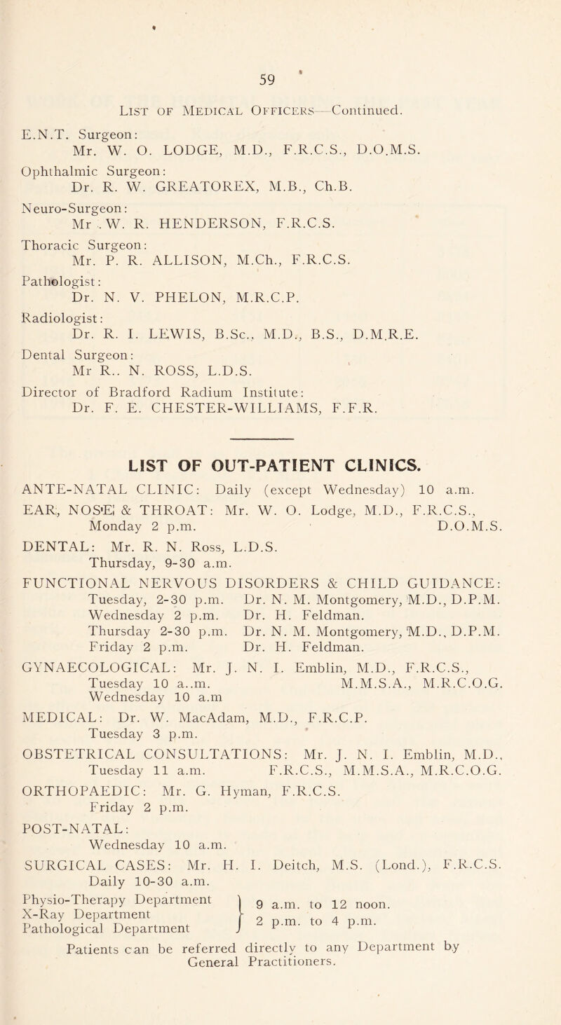 % List of Medical Officers—Continued. E.N.T. Surgeon: Mr. W. O. LODGE, M.D., F.R.C.S., D.O.M.S. Ophthalmic Surgeon: Dr. R. W. GREATOREX, M.B., Ch.B. Neuro-Surgeon: Mr . W. R. HENDERSON, F.R.C.S. Thoracic Surgeon: Mr. P. R. ALLISON, M.Ch., F.R.C.S. Pathologist: Dr. N. V. PHELON, M.R.C.P. Radiologist: Dr. R. I. LEWIS, B.Sc., M.D., B.S., D.M.R.E. Dental Surgeon: Mr R.. N. ROSS, L.D.S. Director of Bradford Radium Institute: Dr. F. E. CHESTER-WILLIAMS, F.F.R. LIST OF OUT-PATIENT CLINICS. ANTE-NATAL CLINIC: Daily (except Wednesday) 10 a.m. EAR, NOS'EJ & THROAT: Mr. W. O. Lodge, M.D., F.R.C.S., Monday 2 p.m. D.O.M.S. DENTAL: Mr. R. N. Ross, L.D.S. Thursday, 9-30 a.m. FUNCTIONAL NERVOUS DISORDERS & CHILD GUIDANCE: Tuesday, 2-30 p.m. Dr. N. M. Montgomery, M.D., D.P.M. Wednesday 2 p.m. Dr. H. Feldman. Thursday 2-30 p.m. Dr. N. M. Montgomery, M.D., D.P.M. Friday 2 p.m. Dr. H. Feldman. GYNAECOLOGICAL: Mr. J. N. I. Emblin, M.D., F.R.C.S., Tuesday 10 a..in. M.M.S.A., M.R.C.O.G. Wednesday 10 a.m MEDICAL: Dr. W. MacAdam, M.D., F.R.C.P. Tuesday 3 p.m. OBSTETRICAL CONSULTATIONS: Mr. J. N. I. Emblin, M.D., Tuesday 11 a.m. F.R.C.S., M.M.S.A., M.R.C.O.G. ORTHOPAEDIC: Mr. G. Hyman, F.R.C.S. Friday 2 p.m. POST-NATAL: Wednesday 10 a.m. SURGICAL CASES: Mr. LI. I. Daily 10-30 a.m. Physio-Therapy Department X-Ray Department Pathological Department Deitch, M.S. (Lond.), a.m. to 12 noon, p.m. to 4 p.m. Patients can be referred directly to any Department General Practitioners. F.R.C.S. by