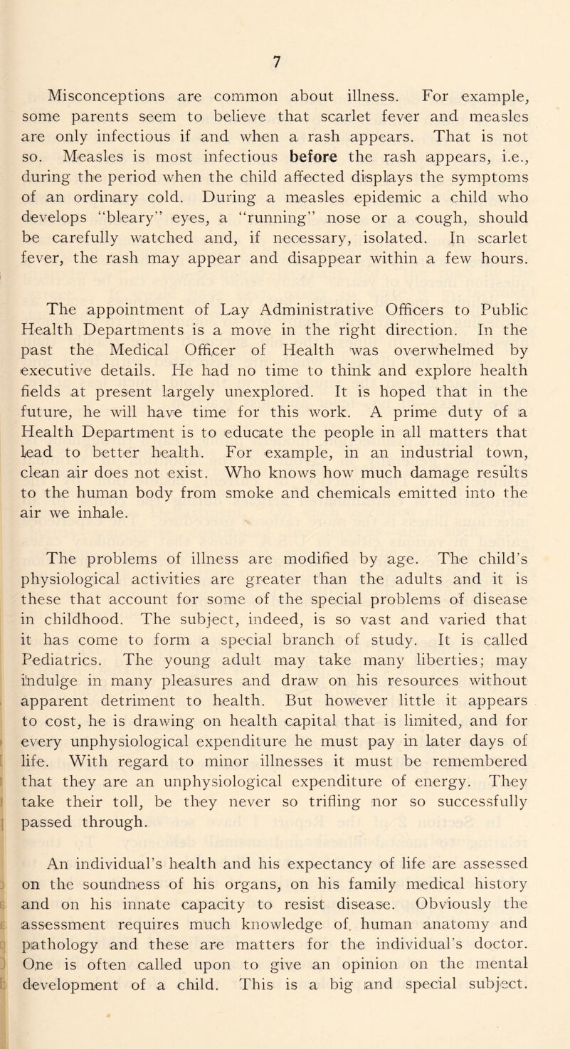 Misconceptions are common about illness. For example, some parents seem to believe that scarlet fever and measles are only infectious if and when a rash appears. That is not so. Measles is most infectious before the rash appears, i.e., during the period when the child affected displays the symptoms of an ordinary cold. During a measles epidemic a child who develops “bleary” eyes, a “running” nose or a cough, should be carefully watched and, if necessary, isolated. In scarlet fever, the rash may appear and disappear within a few hours. The appointment of Lay Administrative Officers to Public Health Departments is a move in the right direction. In the past the Medical Officer of Health was overwhelmed by executive details. He had no time to think and explore health fields at present largely unexplored. It is hoped that in the future, he will have time for this work. A prime duty of a Health Department is to educate the people in all matters that lead to better health. For example, in an industrial town, clean air does not exist. Who knows how much damage results to the human body from smoke and chemicals emitted into the air we inhale. The problems of illness are modified by age. The child’s physiological activities are greater than the adults and it is these that account for some of the special problems of disease in childhood. The subject, indeed, is so vast and varied that it has come to form a special branch of study. It is called Pediatrics. The young adult may take many liberties; may indulge in many pleasures and draw on his resources without apparent detriment to health. But however little it appears to cost, he is drawing on health capital that is limited, and for every unphysiological expenditure he must pay in later days of life. With regard to minor illnesses it must be remembered that they are an unphysiological expenditure of energy. They take their toll, be they never so trifling nor so successfully passed through. An individual’s health and his expectancy of life are assessed on the soundness of his organs, on his family medical history and on his innate capacity to resist disease. Obviously the assessment requires much knowledge of. human anatomy and pathology and these are matters for the individual’s doctor. 0,ne is often called upon to give an opinion on the mental development of a child. This is a big and special subject.