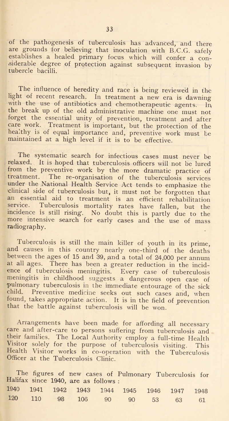 of the pathogenesis of tuberculosis has advanced, and there are grounds for believing that inoculation with B..C.G. safely establishes a healed primary focus which will confer a con- siderable degree of protection against subsequent invasion by tubercle bacilli. The influence of heredity and race is being reviewed in the light of recent research. In treatment a new era is dawning with the use of antibiotics and chemotherapeutic agents. In, the break up of the old administrative machine one must not forget the essential unity of prevention, treatment and after care work. Treatment is important, but the protection of the heaxthy is of equal importance and, preventive work must be maintained at a high level if it is to be effective. The systematic search for infectious cases must never be relaxed. It is hoped that tuberculosis officers will not be lured from the preventive work by the more dramatic practice of treatment. The re-organisation of the tuberculosis services under the National Health Service Act tends to emphasize the ‘clinical side of tuberculosis but, it must not be forgotten that an essential aid to treatment is an efficient rehabilitation service. Tuberculosis mortality rates have fallen, but the incidence is still rising. No doubt this is partly due to the more intensive search for early cases and the use of mass radiography. e Tuberculosis is still the main killer of youth in its prime, and causes in this country nearly one-third of the deaths between the ages of 15 and 39, jand a total of 24,000 per annum at all ages. There has been a greater reduction in the incid- ence of tuberculosis meningitis. Every case of tuberculosis meningitis in childhood suggests a dangerous open case of pulmonary tuberculosis in the immediate entourage of the sick child,. Preventive medicine seeks out such cases and, when found, takes appropriate action. It is in the field of prevention that the battle against tuberculosis will be won. Arrangements have been made for affording all necessary care and after-care to persons suffering from tuberculosis and their families. The Local Authority employ a full-time Health Visitor solely for the purpose of tuberculosis visiting. This Health Visitor works in co-operation with the Tuberculosis Officer at the Tuberculosis Clinic. The figures of new cases of Pulmonary Tuberculosis for Halifax since 1940, are as follows : 1940 1941 1942 1943 1944 1945 1946 1947 1948 120 110 98 106 90 90 53 63 61
