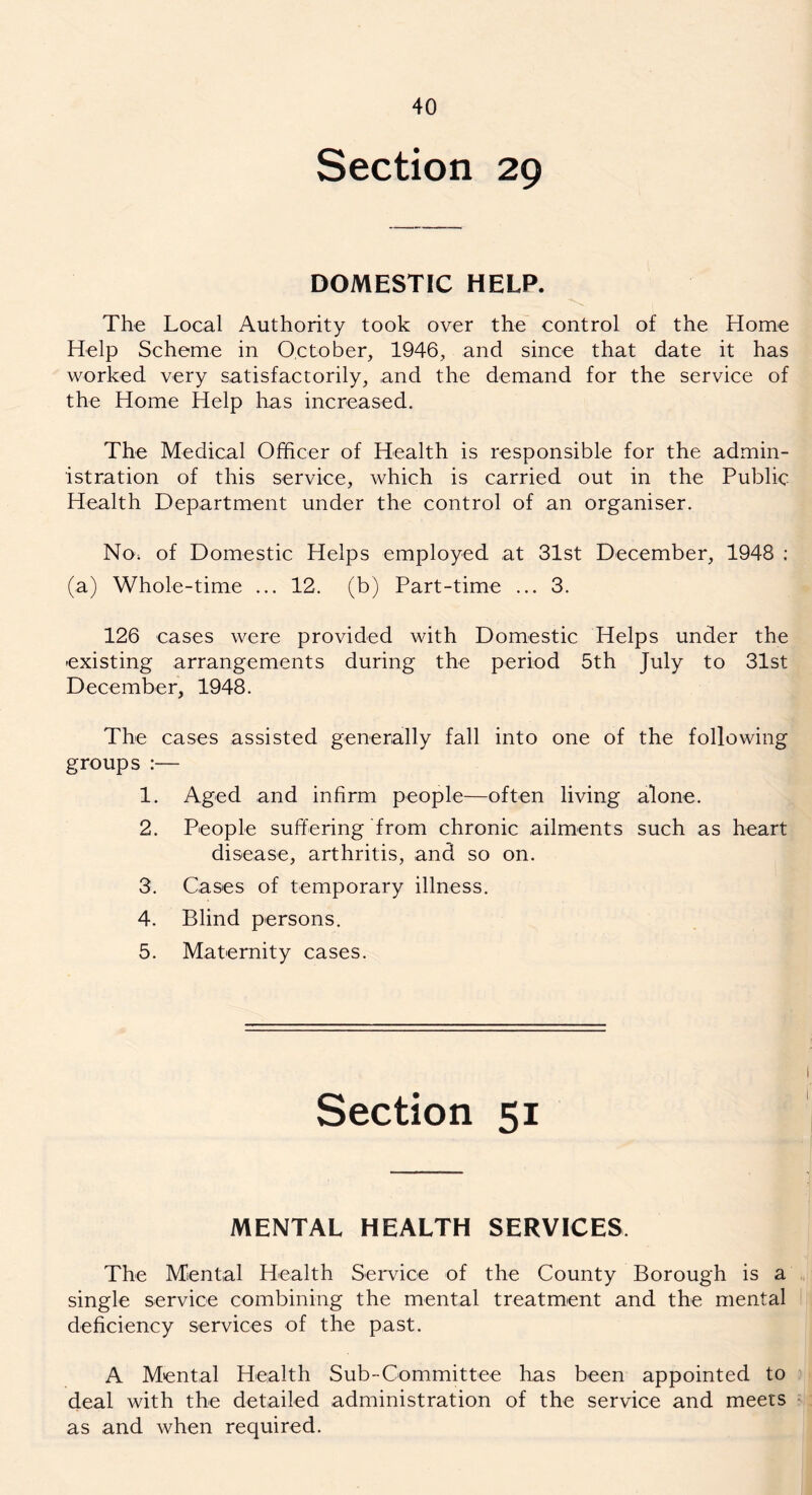 Section 29 DOMESTIC HELP. The Local Authority took over the control of the Home Help Scheme in October, 1946, and since that date it has worked very satisfactorily, and the demand for the service of the Home Help has increased. The Medical Officer of Health is responsible for the admin- istration of this service, which is carried out in the Public Health Department under the control of an organiser. No. of Domestic Helps employed at 31st December, 1948 ; (a) Whole-time ... 12. (b) Part-time ... 3. 126 cases were provided with Domestic Helps under the -existing arrangements during the period 5th July to 31st December, 1948. The cases assisted generally fall into one of the following groups :— 1. Aged and infirm people—often living alone. 2. People suffering from chronic ailments such as heart disease, arthritis, and so on. 3. Cases of temporary illness. 4. Blind persons. 5. Maternity cases. Section 51 MENTAL HEALTH SERVICES The Mental Health Service of the County Borough is a single service combining the mental treatment and the mental deficiency services of the past. A Mental Health Sub-Committee has been appointed to deal with the detailed administration of the service and meets as and when required.