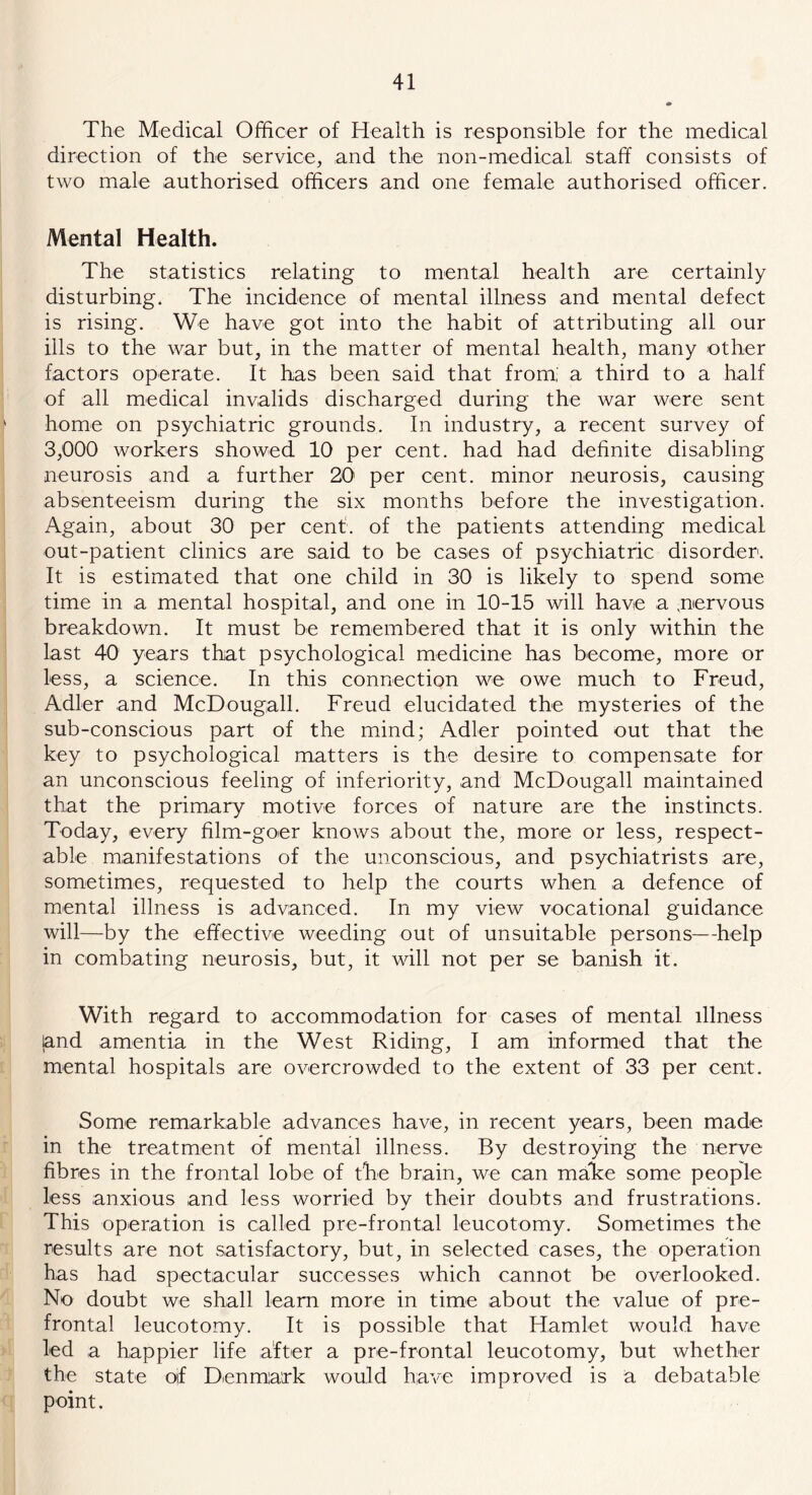 The Medical Officer of Health is responsible for the medical direction of the service, and the non-medical staff consists of two male authorised officers and one female authorised officer. Mental Health. The statistics relating to mental health are certainly disturbing. The incidence of mental illness and mental defect is rising. We have got into the habit of attributing all our ills to the war but, in the matter of mental health, many other factors operate. It has been said that from, a third to a half of all medical invalids discharged during the war were sent home on psychiatric grounds. In industry, a recent survey of 3,000 workers showed 10 per cent, had had definite disabling neurosis and a further 20 per cent, minor neurosis, causing absenteeism during the six months before the investigation. Again, about 30 per cent, of the patients attending medical out-patient clinics are said to be cases of psychiatric disorder. It is estimated that one child in 30 is likely to spend some time in a mental hospital, and one in 10-15 will have a .nervous breakdown. It must be remembered that it is only within the last 40 years that psychological medicine has become, more or less, a science. In this connection we owe much to Freud, Adler and McDougall. Freud elucidated the mysteries of the sub-conscious part of the mind; Adler pointed out that the key to psychological matters is the desire to compensate for an unconscious feeling of inferiority, and McDougall maintained that the primary motive forces of nature are the instincts. Today, every film-goer knows about the, more or less, respect- able manifestations of the unconscious, and psychiatrists are, sometimes, requested to help the courts when a defence of mental illness is advanced. In my view vocational guidance will—by the effective weeding out of unsuitable persons—help in combating neurosis, but, it will not per se banish it. With regard to accommodation for cases of mental illness land amentia in the West Riding, I am informed that the mental hospitals are overcrowded to the extent of 33 per cent. Some remarkable advances have, in recent years, been made in the treatment of mental illness. By destroying the nerve fibres in the frontal lobe of the brain, we can mahe some people less anxious and less worried by their doubts and frustrations. This operation is called pre-frontal leucotomy. Sometimes the results are not satisfactory, but, in selected cases, the operation has had spectacular successes which cannot be overlooked. No doubt we shall learn more in time about the value of pre- frontal leucotomy. It is possible that Hamlet would have led a happier life after a pre-frontal leucotomy, but whether the state oif Denmark would have improved is a debatable point.