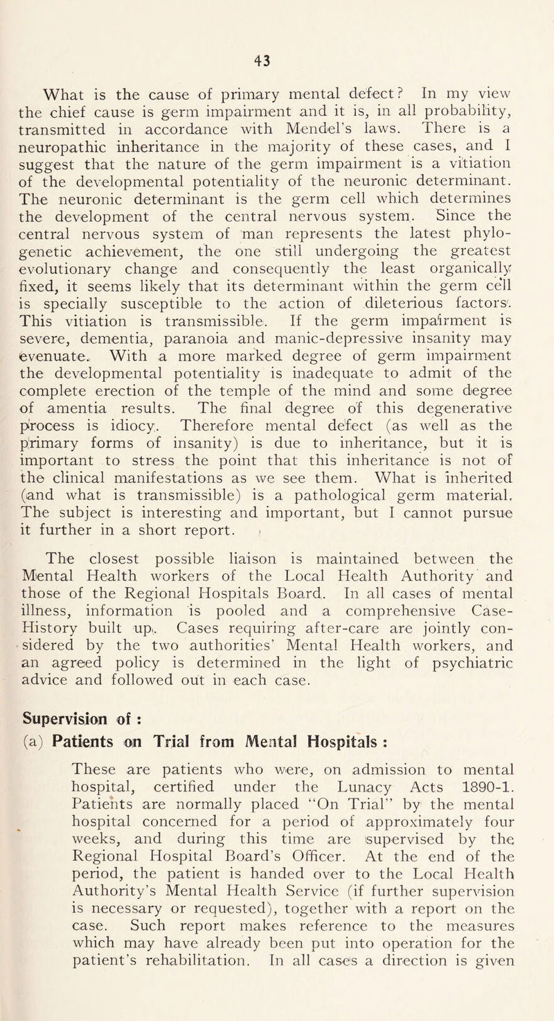 What is the cause of primary mental defect? In my view the chief cause is germ impairment and it is, in all probability, transmitted in accordance with Mendel’s laws. There is a neuropathic inheritance in the majority of these cases, and I suggest that the nature of the germ impairment is a vitiation of the developmental potentiality of the neuronic determinant. The neuronic determinant is the germ cell which determines the development of the central nervous system. Since the central nervous system of man represents the latest phylo- genetic achievement, the one still undergoing the greatest evolutionary change and consequently the least organically fixed, it seems likely that its determinant within the germ ce*ll is specially susceptible to the action of dileterious factors'. This vitiation is transmissible. If the germ impairment is severe, dementia, paranoia and manic-depressive insanity may evenuate. With a more marked degree of germ impairment the developmental potentiality is inadequate to admit of the complete erection of the temple of the mind and some degree of amentia results. The final degree of this degenerative process is idiocy. Therefore mental defect (as well as the primary forms of insanity) is due to inheritance, but it is important to stress the point that this inheritance is not of the clinical manifestations as we see them. What is inherited (and what is transmissible) is a pathological germ material. The subject is interesting and important, but I cannot pursue it further in a short report. The closest possible liaison is maintained between the Mental Health workers of the Local Health Authority and those of the Regional Hospitals Board. In all cases of mental illness, information is pooled and a comprehensive Case- History built up... Cases requiring after-care are jointly con- sidered by the two authorities’ Mental Health workers, and an agreed policy is determined in the light of psychiatric advice and followed out in each case. Supervision of: (a) Patients on Trial from Mental Hospitals : These are patients who were, on admission to mental hospital, certified under the Lunacy Acts 1890-1. Patients are normally placed “On Trial’’ by the mental hospital concerned for a period of approximately four weeks, and during this time are supervised by the Regional Hospital Board’s Officer. At the end of the period, the patient is handed over to the Local Health Authority’s Mental Health Service (if further supervision is necessary or requested), together with a report on the case. Such report makes reference to the measures which may have already been put into operation for the patient’s rehabilitation. In all cases a direction is given