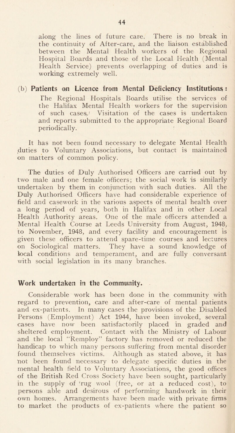 along the lines of future care. There is no break in the continuity of After-care, and the liaison established between the Mental Health workers of the Regional Hospital Boards and those of the Local Health (Mental Health Service) prevents overlapping of duties and is working extremely well. (b) Patients on Licence from Mental Deficiency Institutions : The Regional Hospitals Boards utilise the services of the Halifax Mental Health workers for the supervision of such casesj./ Visitation of the cases is undertaken and reports submitted to the appropriate Regional Board periodically. It has not been found necessary to delegate Mental Health duties to Voluntary Associations, but contact is maintained on matters of common policy. The duties of jDuly Authorised Officers are carried out by two male and one female officers; the social work 'is similarly undertaken by them in conjunction with such duties. All the Duly Authorised Officers have had considerable experience of field and casework in the various aspects of mental health over a long period of years, both in Halifax and in other Local Health Authority areas. One of the male officers attended a Mental Health Course at Leeds University from August, 1948, to November, 1948, and every facility and encouragement is given these officers to attend spare-time courses and lectures on Sociological matters. They have a sound knowledge of local conditions and temperament, and are fully conversant with social legislation in its many branches. Work undertaken in the Community. Considerable work has been done in the communitv with * regard to prevention, care and after-care of mental patients and ex-patients. In many cases the provisions of the Disabled Persons (Employment) Act 1944, have been invoked, several cases have now been satisfactorily placed in graded and sheltered employment. Contact with the Ministry of Labour and the local “Remploy” factory has removed or reduced the handicap to which many persons suffering from mental disorder found themselves victims. Although as stated above, it has “not been found necessary to delegate specific duties in the mental health field to Voluntary Associations, the good offices of the British Red Cross Society have been sought, particularly in the supply oif 'rug wool (free, or at a reduced cost), to persons able and desirous of performing handwork in their own homes. Arrangements have been made with private firms to market the products of ex-patients where the patient so