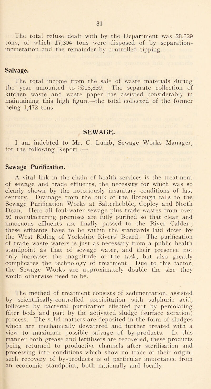 The total refuse dealt with by the Department was 28,329 tons, of which 17,304 tons were disposed of by separation- incineration and the remainder by controlled tipping. Salvage. The total income from the sale of waste materials during the year amounted to • £18,839. The separate collection of kitchen waste and waste paper has assisted considerably in maintaining this high figure—the total collected of the former being 1,472 tons. SEWAGE. I am indebted to Mr. C. Lumb, Sewage Works Manager, for the following Report :—- Sewage Purification. A vital link in the chain of health services is the treatment of sewage and trade effluents, the necessity for which was so clearly shown by the notoriously insanitary conditions of last century. Drainage from the bulk of the Borough falls to the Sewage Purification Works at Salterhebble, Copley and North Dean. Here all foul-water sewage plus trade wastes from over 50 manufacturing premises are fully purified so that clean and innocuous effluents are finally passed to the River Calder ; these effluents have to be within the standards laid down by the West Riding of Yorkshire Rivers' Board. The purification of trade waste waters is just as necessary from a public health standpoint as that of sewage water, and their presence not only increases the magnitude of the task, but also greatly complicates the technology of treatment. Due to this factor, the Sewage Works are approximately double the size they would otherwise need to be. The methed of treatment consists of sedimentation, assisted by scientifically-controlled precipitation with sulphuric acid, followed by bacterial purification effected part by percolating filter beds and part by the activated sludge (surface aeration) process. The solid matters are deposited in the form of sludges which are mechanically dewatered and further treated with a view to maximum possible salvage of by-products. In this manner both grease and fertilisers are recovered, these products Taeing returned to productive channels after sterilisation and processing into conditions which show no trace of their origin; such recovery of by-products is of particular importance from an economic standpoint, both nationally and locally.