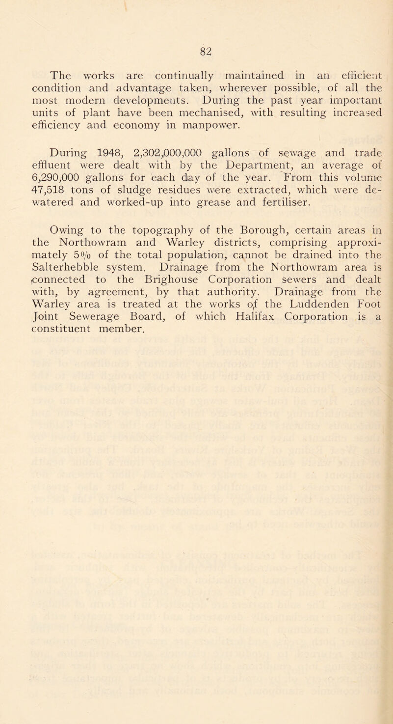 The works are continually maintained in an efficient condition and advantage taken, wherever possible, of all the most modern developments. During the past year important units of plant have been mechanised, with resulting increased efficiency and economy in manpower. During 1948, 2,302,000,000 gallons of sewage and trade effluent were dealt with by the Department, an average of 6,290,000 gallons for each day of the year. From this volume 47,518 tons of sludge residues were extracted, which were de- watered and worked-up into grease and fertiliser. Owing to the topography of the Borough, certain areas in the Northowram and Warley districts, comprising approxi- mately 5o/o of the total population, cannot be drained into the Salterhebble system. Drainage from the Northowram area is ,connected to the Brighouse Corporation sewers and dealt with, by agreement, by that authority. Drainage from the Warley area is treated at the works o,f the Luddenden Foot Joint Sewerage Board, of which FLalifax Corporation is a constituent member.