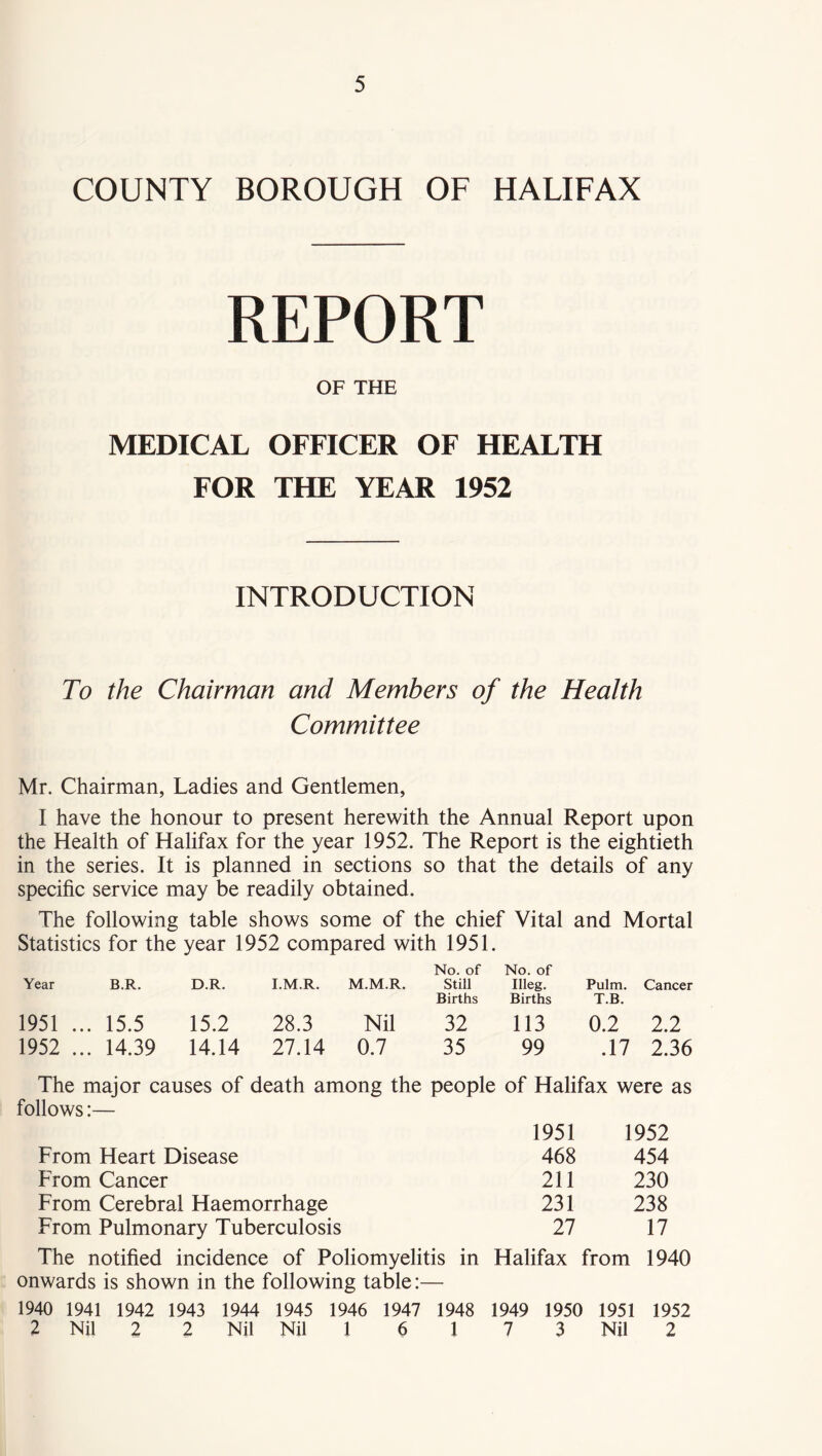 COUNTY BOROUGH OF HALIFAX REPORT OF THE MEDICAL OFFICER OF HEALTH FOR THE YEAR 1952 INTRODUCTION To the Chairman and Members of the Health Committee Mr. Chairman, Ladies and Gentlemen, I have the honour to present herewith the Annual Report upon the Health of Halifax for the year 1952. The Report is the eightieth in the series. It is planned in sections so that the details of any specific service may be readily obtained. The following table shows some of the chief Vital and Mortal Statistics for the year 1952 compared with 1951. No. of No. of Year B.R. D.R. I.M.R. M.M.R. Still Births Illeg. Births Pulm. T.B. Cancer 1951 ... 15.5 15.2 28.3 Nil 32 113 0.2 2.2 1952 ... 14.39 14.14 27.14 0.7 35 99 .17 2.36 The major causes of death among the people of Halifax were as follows:— 1951 1952 From Heart Disease 468 454 From Cancer 211 230 From Cerebral Haemorrhage 231 238 From Pulmonary Tuberculosis 27 17 The notified incidence of Poliomyelitis in Halifax from 1940 onwards is shown in the following table:— 1940 1941 1942 1943 1944 1945 1946 1947 1948 1949 1950 1951 1952 2 Nil 2 2 Nil Nil 1 6 1 7 3 Nil 2