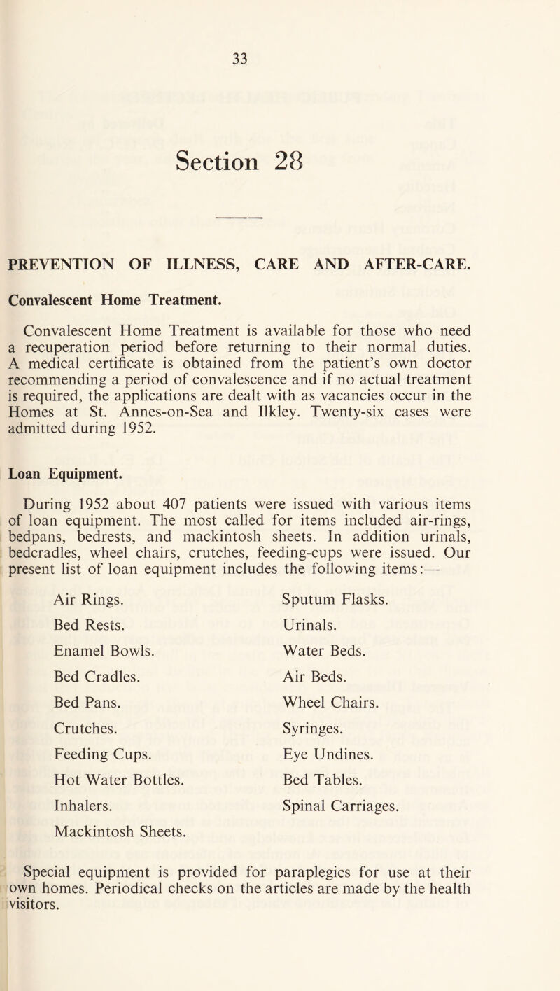 Section 28 PREVENTION OF ILLNESS, CARE AND AFTER-CARE. Convalescent Home Treatment. Convalescent Home Treatment is available for those who need a recuperation period before returning to their normal duties. A medical certificate is obtained from the patient’s own doctor recommending a period of convalescence and if no actual treatment is required, the applications are dealt with as vacancies occur in the Homes at St. Annes-on-Sea and Ilkley. Twenty-six cases were admitted during 1952. Loan Equipment. During 1952 about 407 patients were issued with various items of loan equipment. The most called for items included air-rings, bedpans, bedrests, and mackintosh sheets. In addition urinals, bedcradles, wheel chairs, crutches, feeding-cups were issued. Our present list of loan equipment includes the following items:— Air Rings. Sputum Flasks. Bed Rests. Urinals. Enamel Bowls. Water Beds. Bed Cradles. Air Beds. Bed Pans. Wheel Chairs. Crutches. Syringes. Feeding Cups. Eye Undines. Hot Water Bottles. Bed Tables. Inhalers. Spinal Carriages. Mackintosh Sheets. Special equipment is provided for paraplegics for use at their own homes. Periodical checks on the articles are made by the health visitors.