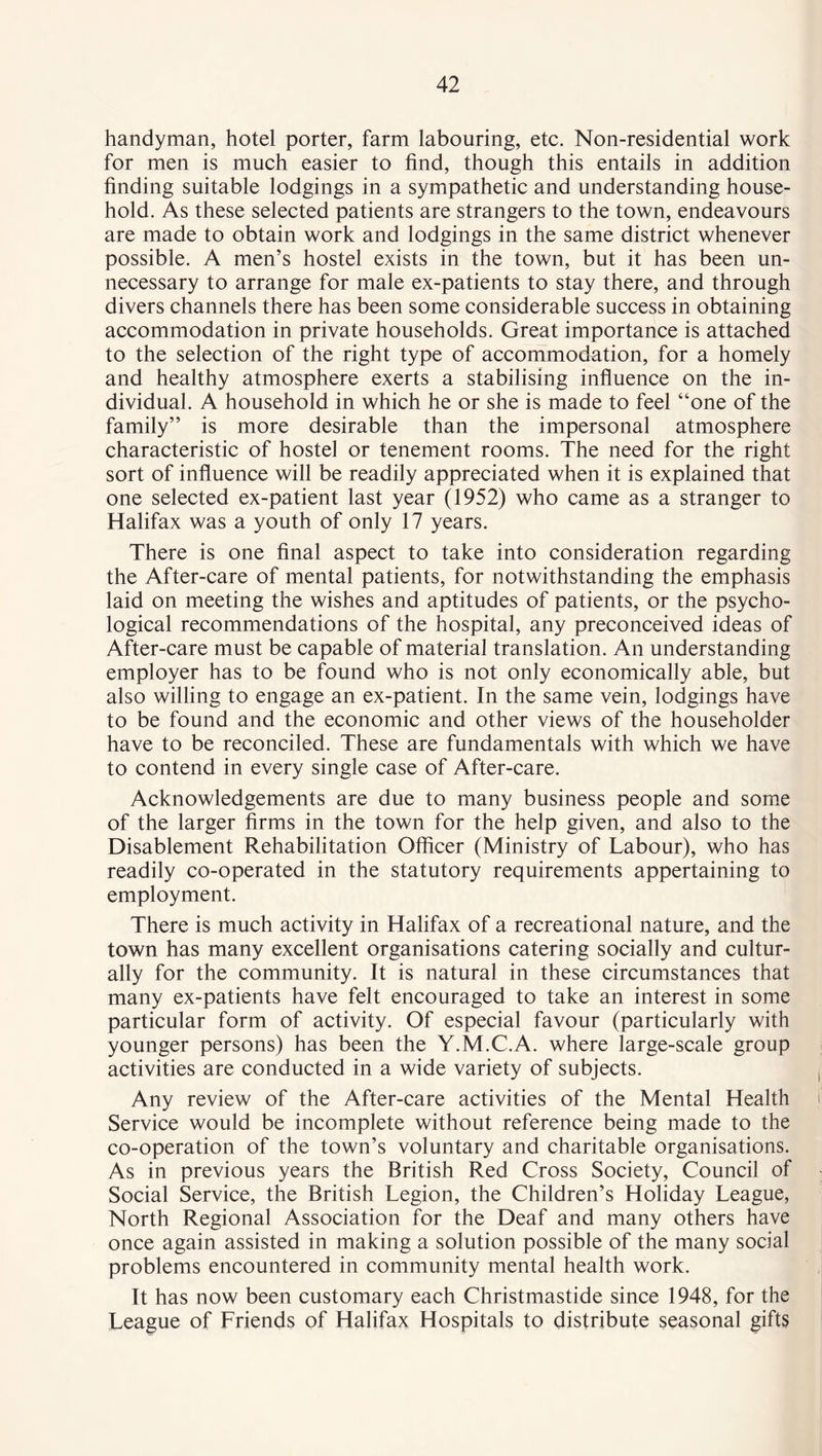 handyman, hotel porter, farm labouring, etc. Non-residential work for men is much easier to find, though this entails in addition finding suitable lodgings in a sympathetic and understanding house- hold. As these selected patients are strangers to the town, endeavours are made to obtain work and lodgings in the same district whenever possible. A men’s hostel exists in the town, but it has been un- necessary to arrange for male ex-patients to stay there, and through divers channels there has been some considerable success in obtaining accommodation in private households. Great importance is attached to the selection of the right type of accommodation, for a homely and healthy atmosphere exerts a stabilising influence on the in- dividual. A household in which he or she is made to feel “one of the family” is more desirable than the impersonal atmosphere characteristic of hostel or tenement rooms. The need for the right sort of influence will be readily appreciated when it is explained that one selected ex-patient last year (1952) who came as a stranger to Halifax was a youth of only 17 years. There is one final aspect to take into consideration regarding the After-care of mental patients, for notwithstanding the emphasis laid on meeting the wishes and aptitudes of patients, or the psycho- logical recommendations of the hospital, any preconceived ideas of After-care must be capable of material translation. An understanding employer has to be found who is not only economically able, but also willing to engage an ex-patient. In the same vein, lodgings have to be found and the economic and other views of the householder have to be reconciled. These are fundamentals with which we have to contend in every single case of After-care. Acknowledgements are due to many business people and some of the larger firms in the town for the help given, and also to the Disablement Rehabilitation Officer (Ministry of Labour), who has readily co-operated in the statutory requirements appertaining to employment. There is much activity in Halifax of a recreational nature, and the town has many excellent organisations catering socially and cultur- ally for the community. It is natural in these circumstances that many ex-patients have felt encouraged to take an interest in some particular form of activity. Of especial favour (particularly with younger persons) has been the Y.M.C.A. where large-scale group activities are conducted in a wide variety of subjects. Any review of the After-care activities of the Mental Health Service would be incomplete without reference being made to the co-operation of the town’s voluntary and charitable organisations. As in previous years the British Red Cross Society, Council of Social Service, the British Legion, the Children’s Holiday League, North Regional Association for the Deaf and many others have once again assisted in making a solution possible of the many social problems encountered in community mental health work. It has now been customary each Christmastide since 1948, for the League of Friends of Halifax Hospitals to distribute seasonal gifts