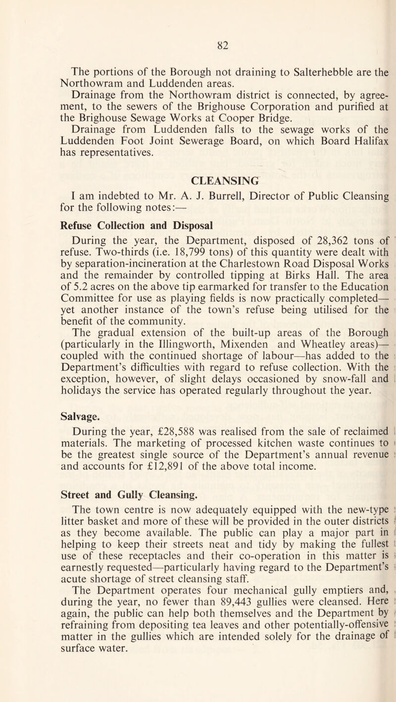 The portions of the Borough not draining to Salterhebble are the Northowram and Luddenden areas. Drainage from the Northowram district is connected, by agree- ment, to the sewers of the Brighouse Corporation and purified at the Brighouse Sewage Works at Cooper Bridge. Drainage from Luddenden falls to the sewage works of the Luddenden Foot Joint Sewerage Board, on which Board Halifax has representatives. CLEANSING I am indebted to Mr. A. J. Burrell, Director of Public Cleansing for the following notes:— Refuse Collection and Disposal During the year, the Department, disposed of 28,362 tons of refuse. Two-thirds (i.e. 18,799 tons) of this quantity were dealt with by separation-incineration at the Charlestown Road Disposal Works and the remainder by controlled tipping at Birks Hall. The area of 5.2 acres on the above tip earmarked for transfer to the Education Committee for use as playing fields is now practically completed— yet another instance of the town’s refuse being utilised for the benefit of the community. The gradual extension of the built-up areas of the Borough (particularly in the Illingworth, Mixenden and Wheatley areas)— coupled with the continued shortage of labour—has added to the Department’s difficulties with regard to refuse collection. With the exception, however, of slight delays occasioned by snow-fall and holidays the service has operated regularly throughout the year. Salvage, During the year, £28,588 was realised from the sale of reclaimed materials. The marketing of processed kitchen waste continues to be the greatest single source of the Department’s annual revenue and accounts for £12,891 of the above total income. Street and Gully Cleansing. The town centre is now adequately equipped with the new-type litter basket and more of these will be provided in the outer districts as they become available. The public can play a major part in helping to keep their streets neat and tidy by making the fullest use of these receptacles and their co-operation in this matter is earnestly requested—particularly having regard to the Department’s acute shortage of street cleansing staff. The Department operates four mechanical gully emptiers and, during the year, no fewer than 89,443 gullies were cleansed. Here again, the public can help both themselves and the Department by refraining from depositing tea leaves and other potentially-offensive matter in the gullies which are intended solely for the drainage of surface water.