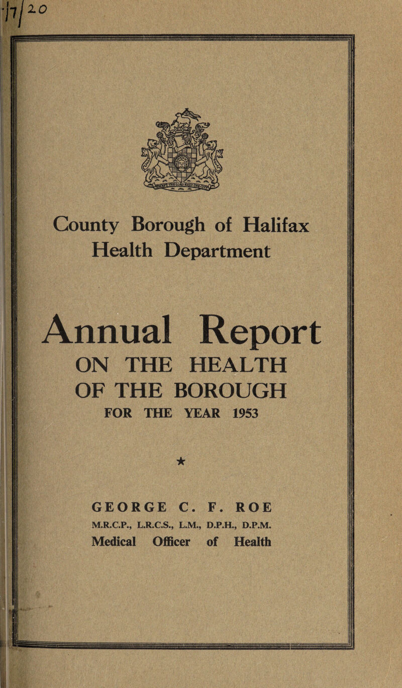 jlj10 County Borough of Halifax Health Department Annual Report ON THE HEALTH OF THE BOROUGH FOR THE YEAR 1953 GEORGE C. F. ROE M.R.C.P., L.R.C.S., L.M., D.P.H., D.P.M. Medical Officer of Health