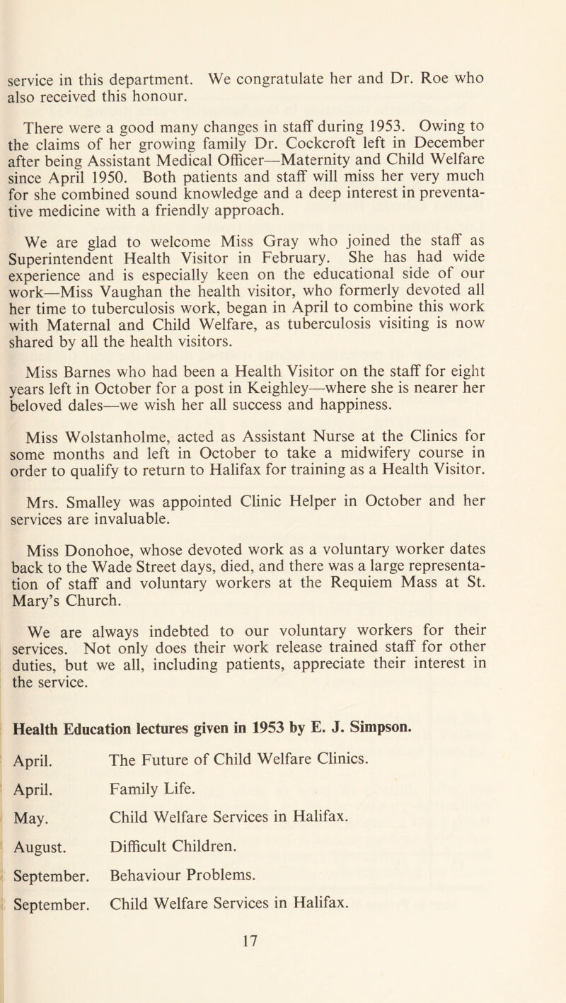 service in this department. We congratulate her and Dr. Roe who also received this honour. There were a good many changes in staff during 1953. Owing to the claims of her growing family Dr. Cockcroft left in December after being Assistant Medical Officer—Maternity and Child Welfare since April 1950. Both patients and staff will miss her very much for she combined sound knowledge and a deep interest in preventa- tive medicine with a friendly approach. We are glad to welcome Miss Gray who joined the staff as Superintendent Health Visitor in February. She has had wide experience and is especially keen on the educational side of our work—Miss Vaughan the health visitor, who formerly devoted all her time to tuberculosis work, began in April to combine this work with Maternal and Child Welfare, as tuberculosis visiting is now shared by all the health visitors. Miss Barnes who had been a Health Visitor on the staff for eight years left in October for a post in Keighley—where she is nearer her beloved dales—we wish her all success and happiness. Miss Wolstanholme, acted as Assistant Nurse at the Clinics for some months and left in October to take a midwifery course in order to qualify to return to Halifax for training as a Health Visitor. Mrs. Smalley was appointed Clinic Helper in October and her services are invaluable. Miss Donohoe, whose devoted work as a voluntary worker dates back to the Wade Street days, died, and there was a large representa- tion of staff and voluntary workers at the Requiem Mass at St. Mary’s Church. We are always indebted to our voluntary workers for their services. Not only does their work release trained staff for other duties, but we all, including patients, appreciate their interest in the service. Health Education lectures given in 1953 by E. J. Simpson. April. The Future of Child Welfare Clinics. April. Family Life. May. Child Welfare Services in Halifax. August. Difficult Children. September. Behaviour Problems. September. Child Welfare Services in Halifax.