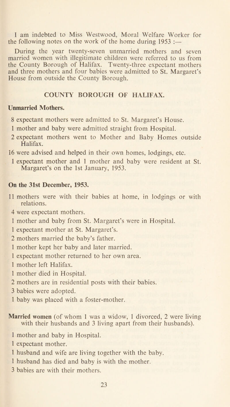 I am indebted to Miss Westwood, Moral Welfare Worker for the following notes on the work of the home during 1953 :— During the year twenty-seven unmarried mothers and seven married women with illegitimate children were referred to us from the County Borough of Halifax. Twenty-three expectant mothers and three mothers and four babies were admitted to St. Margaret’s House from outside the County Borough. COUNTY BOROUGH OF HALIFAX. Unmarried Mothers. 8 expectant mothers were admitted to St. Margaret’s House. 1 mother and baby were admitted straight from Hospital. 2 expectant mothers went to Mother and Baby Homes outside Halifax. 16 were advised and helped in their own homes, lodgings, etc. 1 expectant mother and 1 mother and baby were resident at St. Margaret’s on the 1st January, 1953. On the 31st December, 1953. 11 mothers were with their babies at home, in lodgings or with relations. 4 were expectant mothers. 1 mother and baby from St. Margaret’s were in Hospital. 1 expectant mother at St. Margaret’s. 2 mothers married the baby’s father. 1 mother kept her baby and later married. 1 expectant mother returned to her own area. 1 mother left Halifax. 1 mother died in Hospital. 2 mothers are in residential posts with their babies. 3 babies were adopted. 1 baby was placed with a foster-mother. Married women (of whom 1 was a widow, 1 divorced, 2 were living with their husbands and 3 living apart from their husbands). 1 mother and baby in Hospital. 1 expectant mother. 1 husband and wife are living together with the baby. 1 husband has died and baby is with the mother. 3 babies are with their mothers.