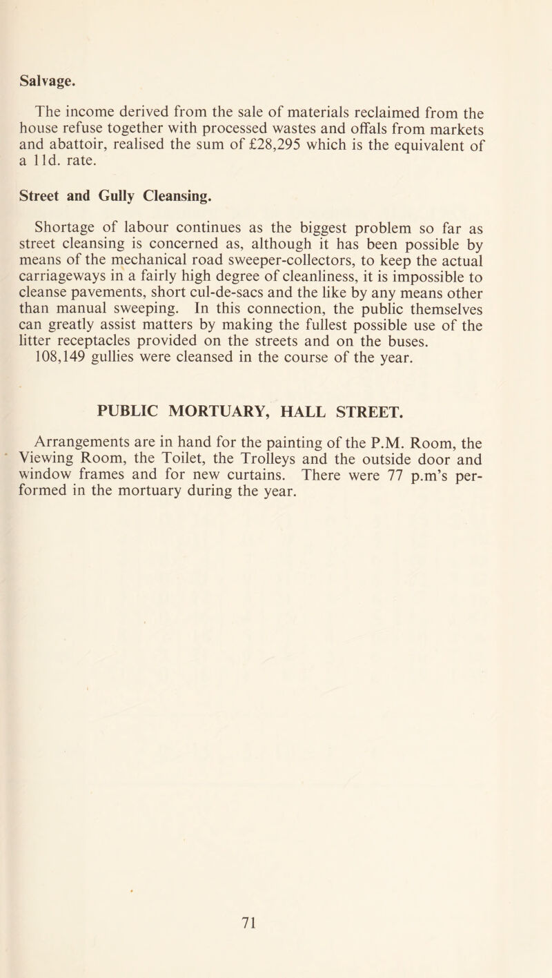 Salvage. The income derived from the sale of materials reclaimed from the house refuse together with processed wastes and offals from markets and abattoir, realised the sum of £28,295 which is the equivalent of a lid. rate. Street and Gully Cleansing. Shortage of labour continues as the biggest problem so far as street cleansing is concerned as, although it has been possible by means of the mechanical road sweeper-collectors, to keep the actual carriageways in a fairly high degree of cleanliness, it is impossible to cleanse pavements, short cul-de-sacs and the like by any means other than manual sweeping. In this connection, the public themselves can greatly assist matters by making the fullest possible use of the litter receptacles provided on the streets and on the buses. 108,149 gullies were cleansed in the course of the year. PUBLIC MORTUARY, HALL STREET. Arrangements are in hand for the painting of the P.M. Room, the Viewing Room, the Toilet, the Trolleys and the outside door and window frames and for new curtains. There were 77 p.m’s per- formed in the mortuary during the year.